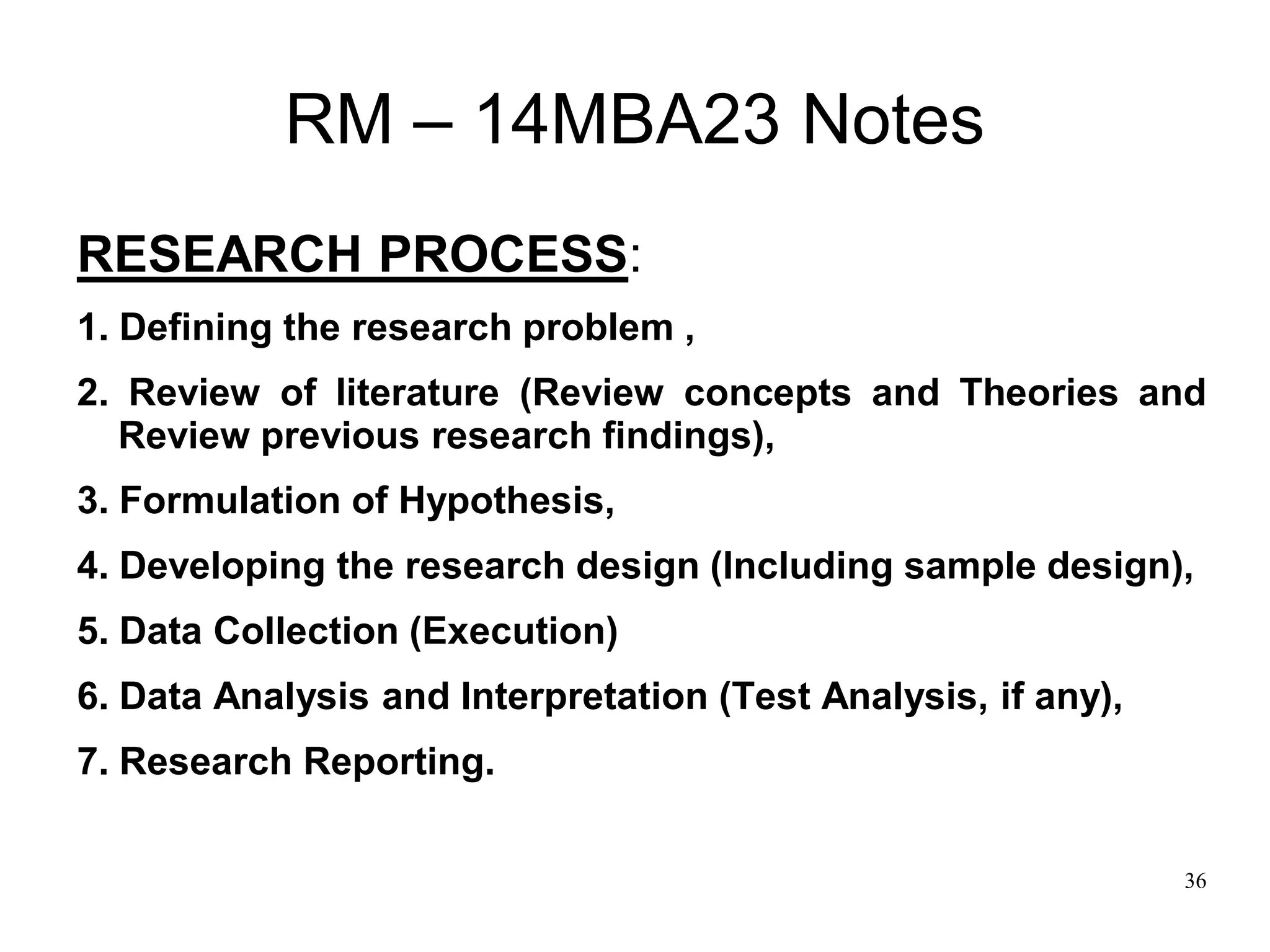 36
RM – 14MBA23 Notes
RESEARCH PROCESS:
1. Defining the research problem ,
2. Review of literature (Review concepts and Theories and
Review previous research findings),
3. Formulation of Hypothesis,
4. Developing the research design (Including sample design),
5. Data Collection (Execution)
6. Data Analysis and Interpretation (Test Analysis, if any),
7. Research Reporting.
 