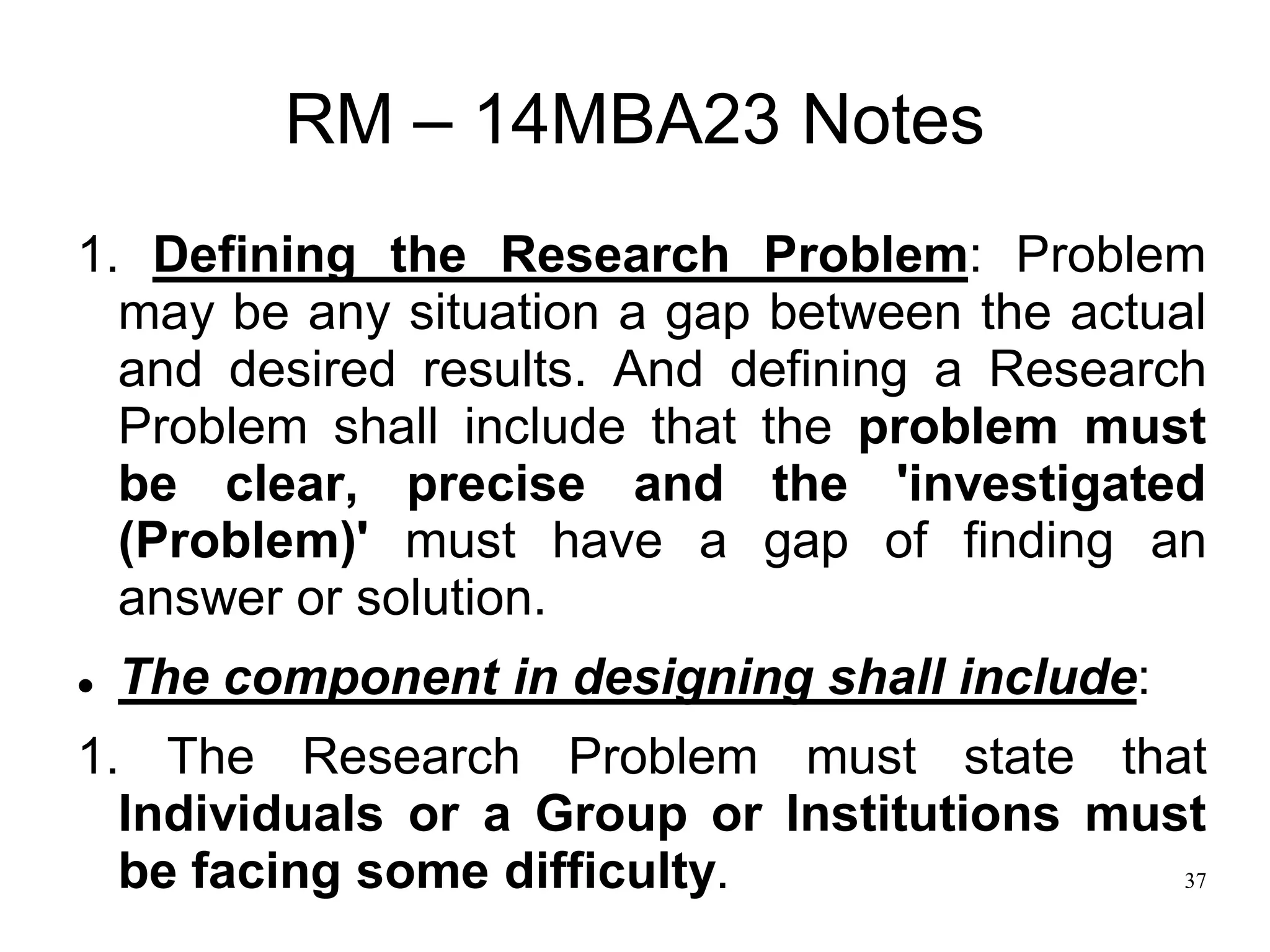 37
RM – 14MBA23 Notes
1. Defining the Research Problem: Problem
may be any situation a gap between the actual
and desired results. And defining a Research
Problem shall include that the problem must
be clear, precise and the 'investigated
(Problem)' must have a gap of finding an
answer or solution.
 The component in designing shall include:
1. The Research Problem must state that
Individuals or a Group or Institutions must
be facing some difficulty.
 