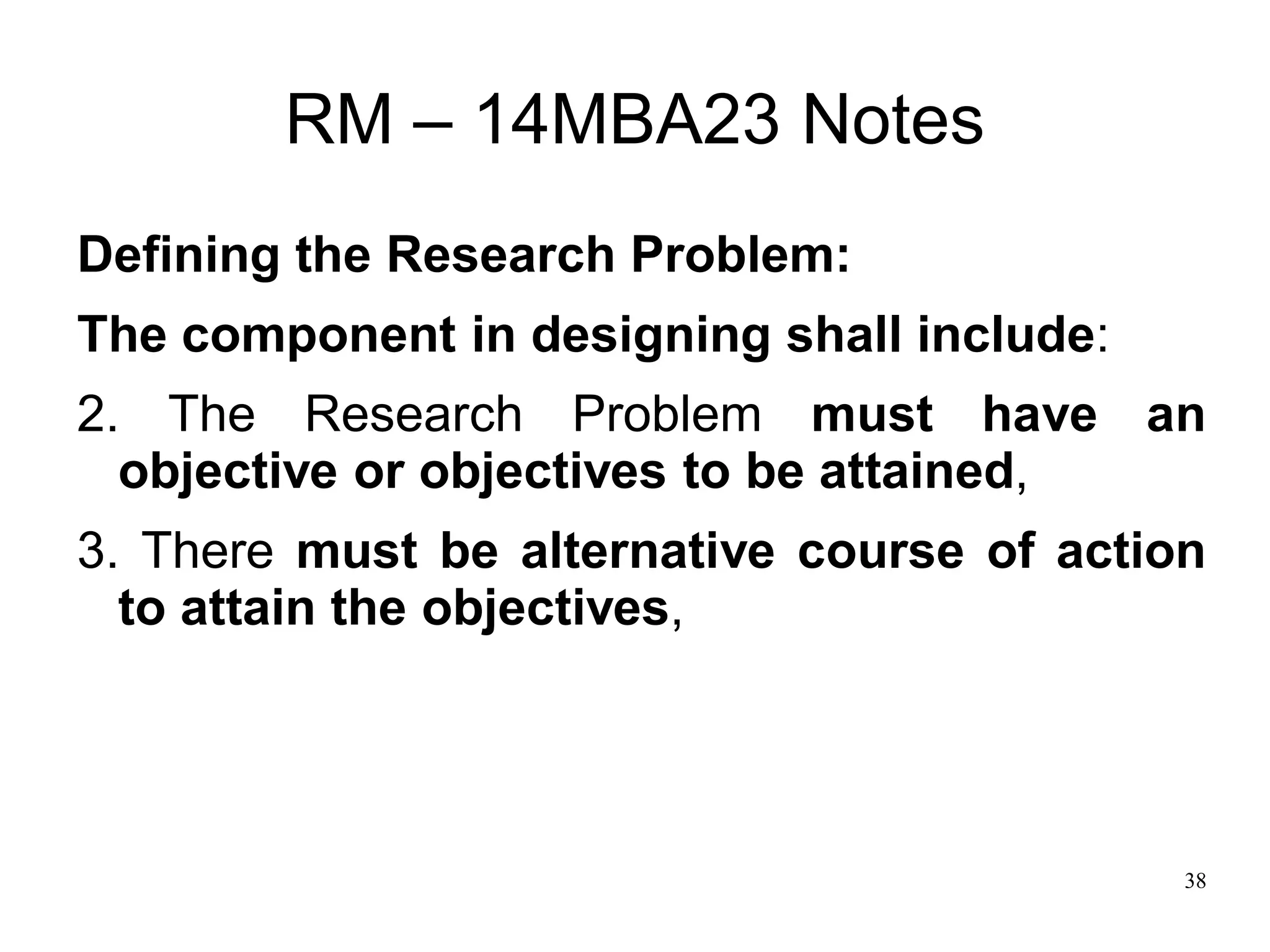 38
RM – 14MBA23 Notes
Defining the Research Problem:
The component in designing shall include:
2. The Research Problem must have an
objective or objectives to be attained,
3. There must be alternative course of action
to attain the objectives,
 