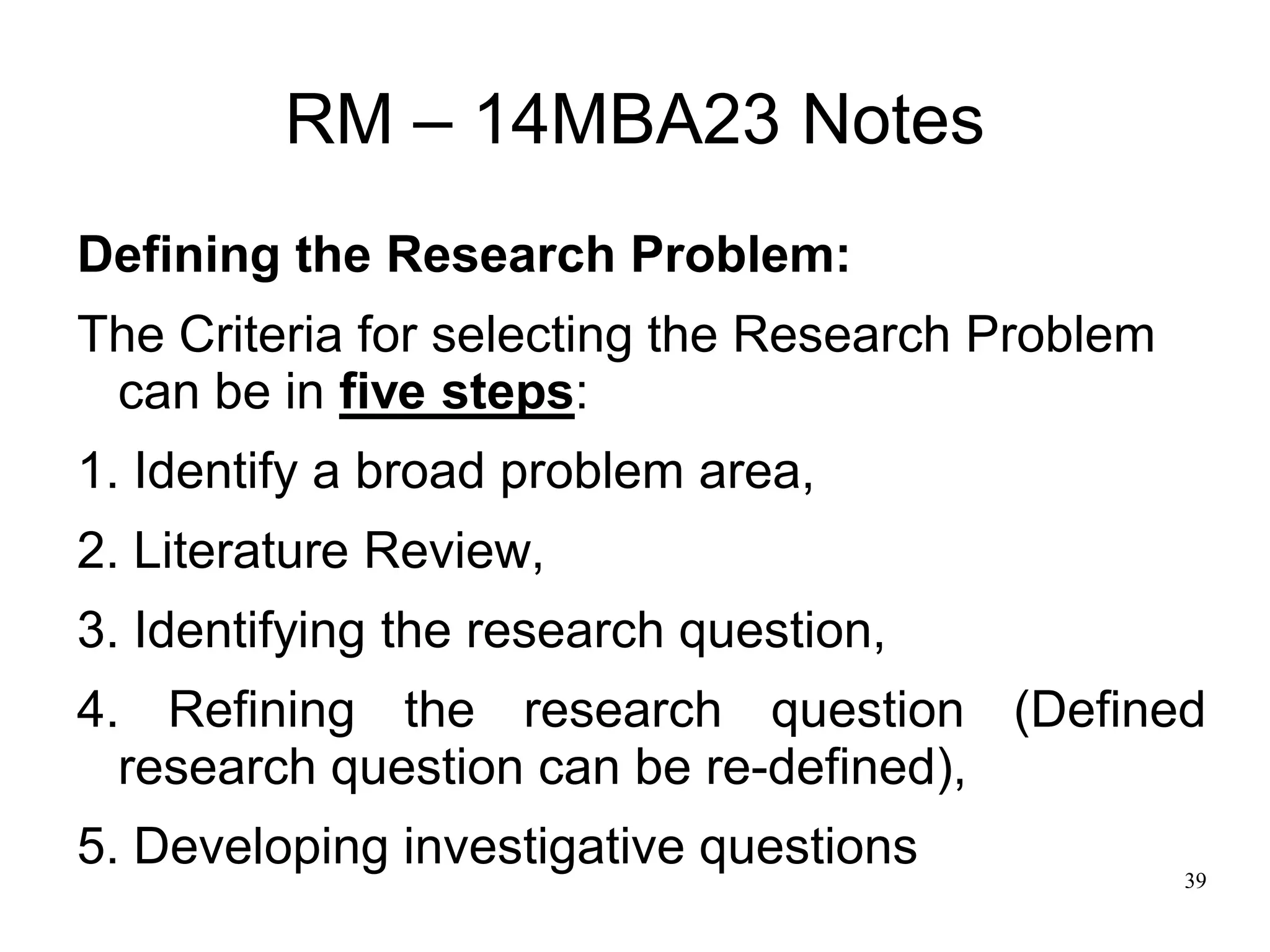 39
RM – 14MBA23 Notes
Defining the Research Problem:
The Criteria for selecting the Research Problem
can be in five steps:
1. Identify a broad problem area,
2. Literature Review,
3. Identifying the research question,
4. Refining the research question (Defined
research question can be re-defined),
5. Developing investigative questions
 