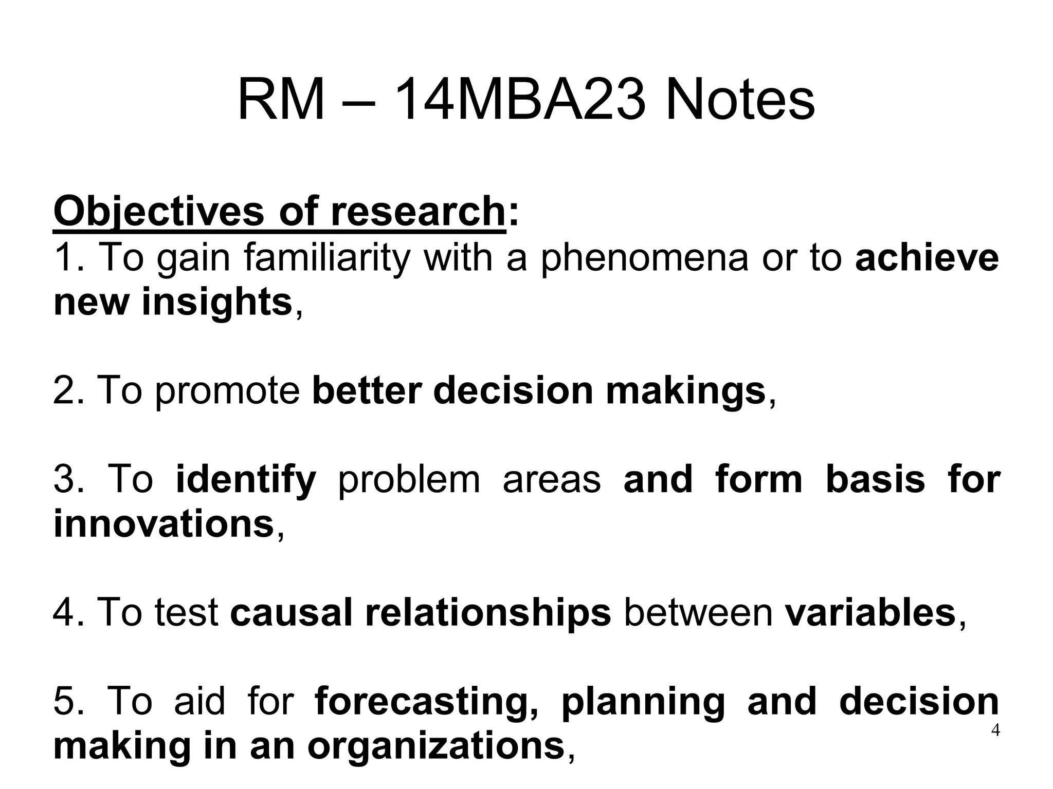 4
RM – 14MBA23 Notes
Objectives of research:
1. To gain familiarity with a phenomena or to achieve
new insights,
2. To promote better decision makings,
3. To identify problem areas and form basis for
innovations,
4. To test causal relationships between variables,
5. To aid for forecasting, planning and decision
making in an organizations,
 