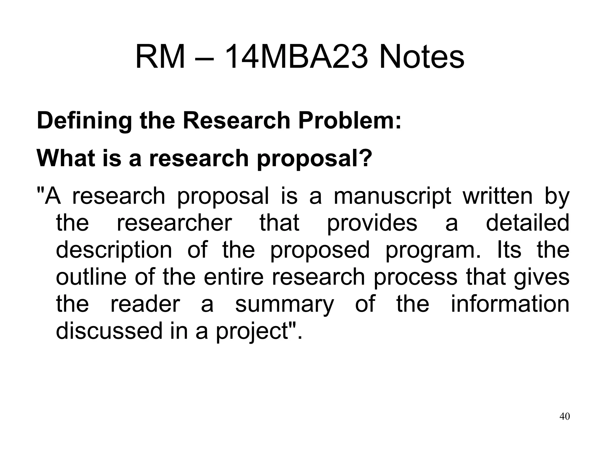 40
RM – 14MBA23 Notes
Defining the Research Problem:
What is a research proposal?
"A research proposal is a manuscript written by
the researcher that provides a detailed
description of the proposed program. Its the
outline of the entire research process that gives
the reader a summary of the information
discussed in a project".
 