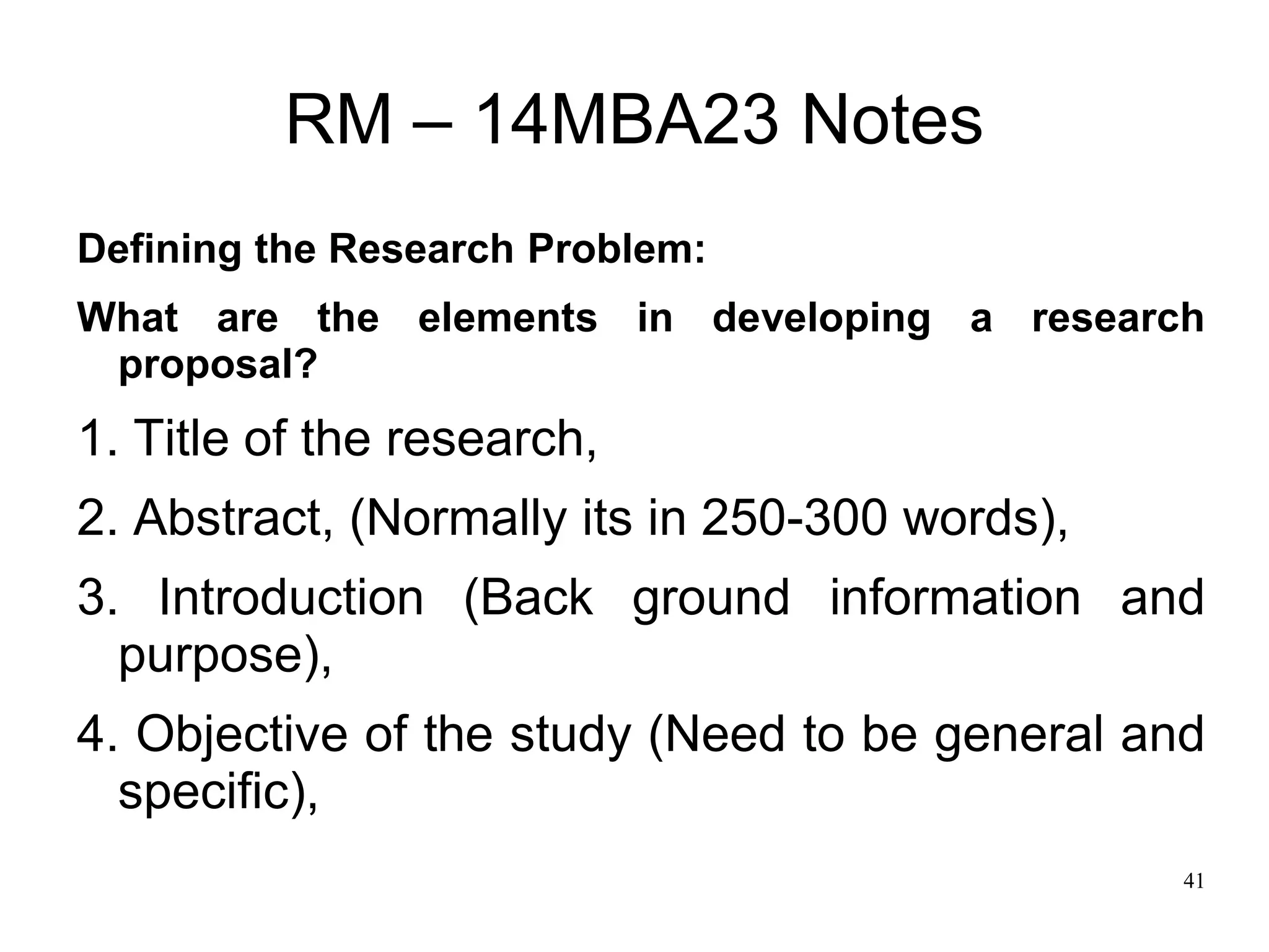 41
RM – 14MBA23 Notes
Defining the Research Problem:
What are the elements in developing a research
proposal?
1. Title of the research,
2. Abstract, (Normally its in 250-300 words),
3. Introduction (Back ground information and
purpose),
4. Objective of the study (Need to be general and
specific),
 