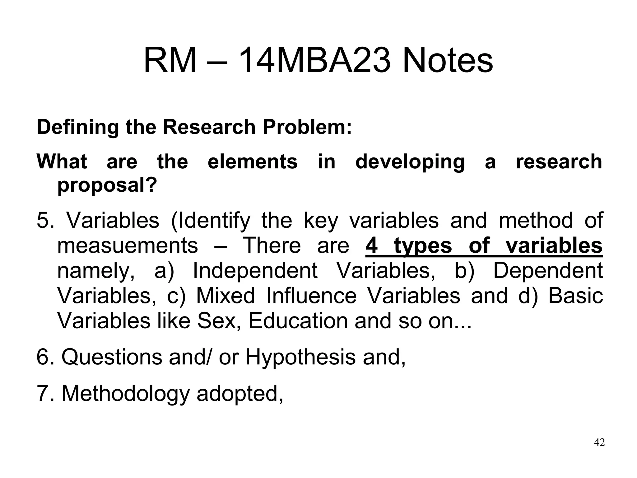 42
RM – 14MBA23 Notes
Defining the Research Problem:
What are the elements in developing a research
proposal?
5. Variables (Identify the key variables and method of
measuements – There are 4 types of variables
namely, a) Independent Variables, b) Dependent
Variables, c) Mixed Influence Variables and d) Basic
Variables like Sex, Education and so on...
6. Questions and/ or Hypothesis and,
7. Methodology adopted,
 