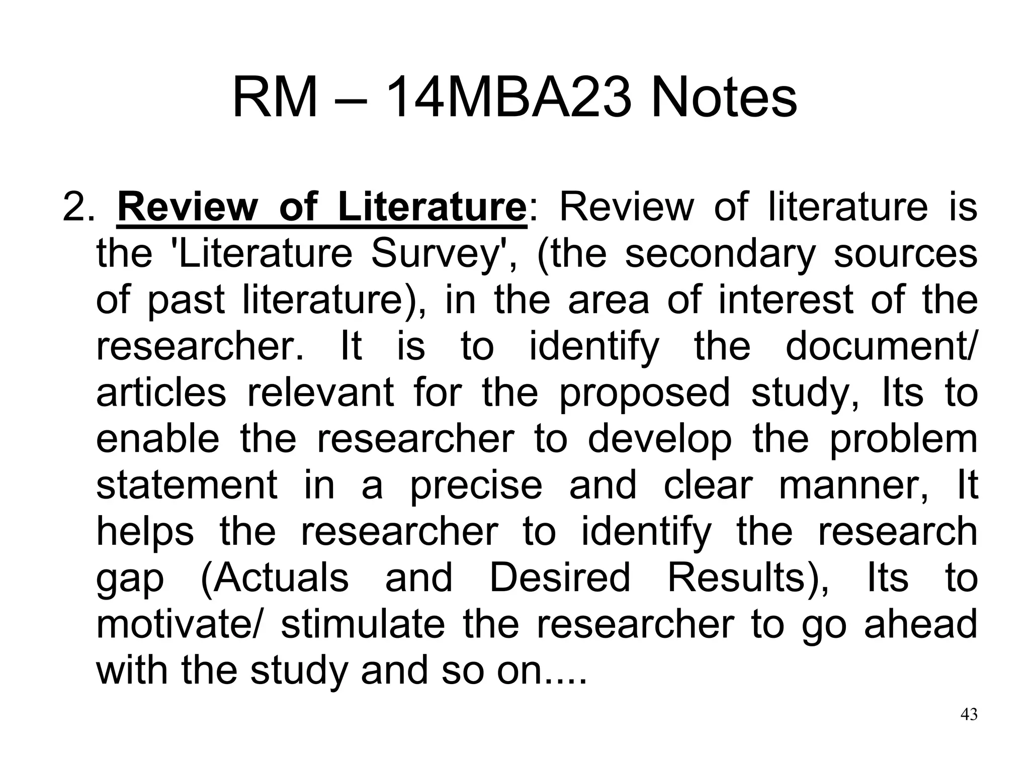 43
RM – 14MBA23 Notes
2. Review of Literature: Review of literature is
the 'Literature Survey', (the secondary sources
of past literature), in the area of interest of the
researcher. It is to identify the document/
articles relevant for the proposed study, Its to
enable the researcher to develop the problem
statement in a precise and clear manner, It
helps the researcher to identify the research
gap (Actuals and Desired Results), Its to
motivate/ stimulate the researcher to go ahead
with the study and so on....
 