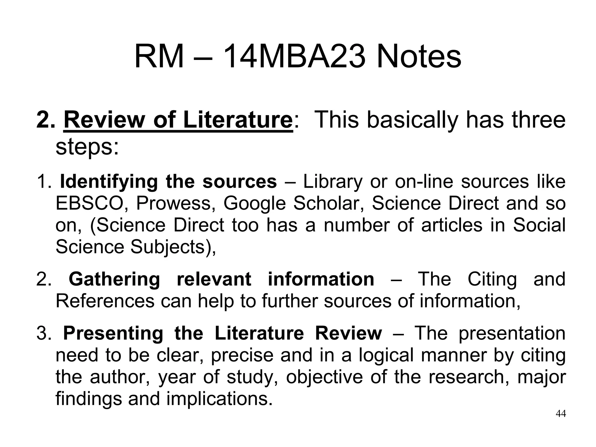 44
RM – 14MBA23 Notes
2. Review of Literature: This basically has three
steps:
1. Identifying the sources – Library or on-line sources like
EBSCO, Prowess, Google Scholar, Science Direct and so
on, (Science Direct too has a number of articles in Social
Science Subjects),
2. Gathering relevant information – The Citing and
References can help to further sources of information,
3. Presenting the Literature Review – The presentation
need to be clear, precise and in a logical manner by citing
the author, year of study, objective of the research, major
findings and implications.
 