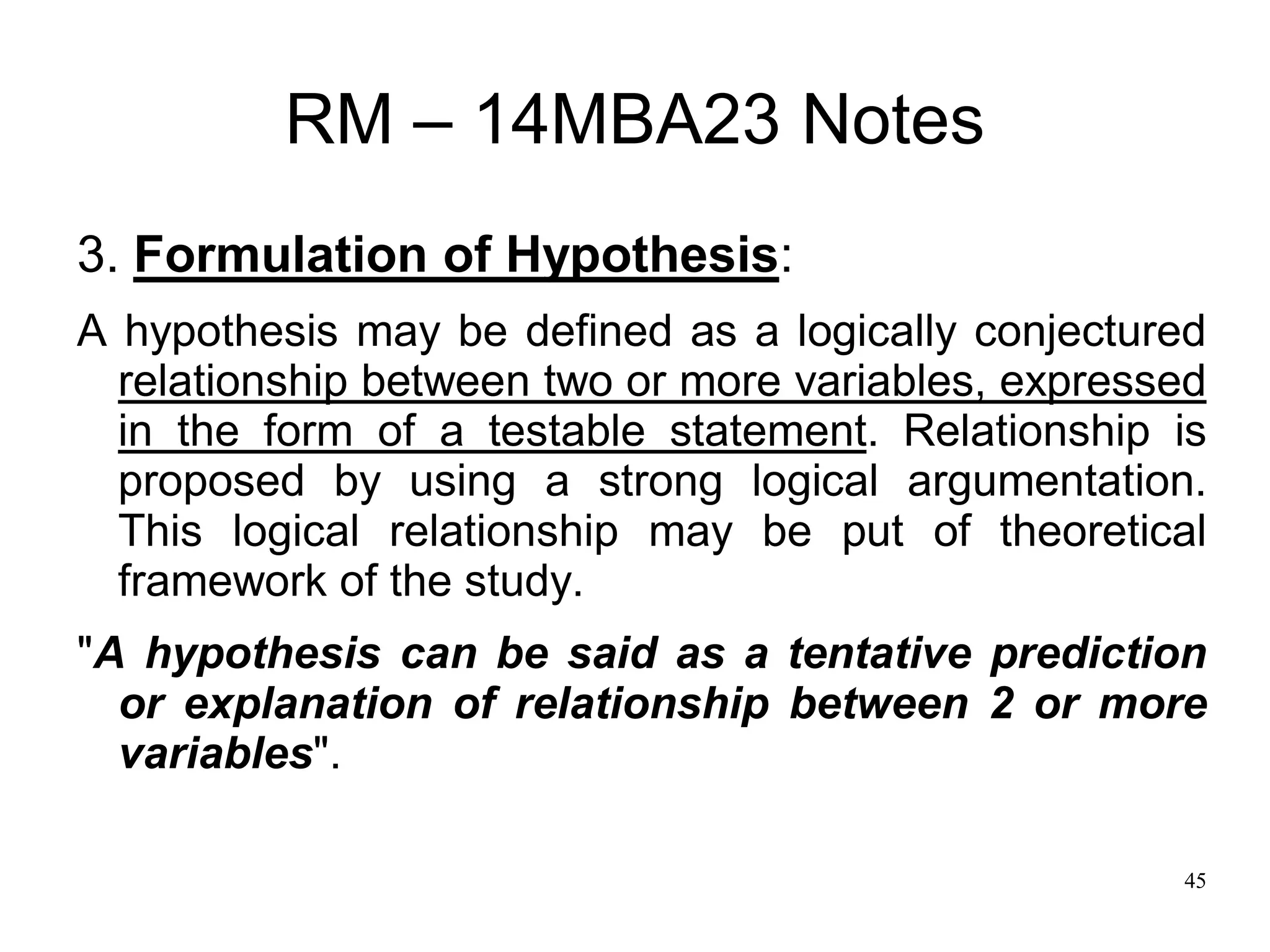 45
RM – 14MBA23 Notes
3. Formulation of Hypothesis:
A hypothesis may be defined as a logically conjectured
relationship between two or more variables, expressed
in the form of a testable statement. Relationship is
proposed by using a strong logical argumentation.
This logical relationship may be put of theoretical
framework of the study.
"A hypothesis can be said as a tentative prediction
or explanation of relationship between 2 or more
variables".
 