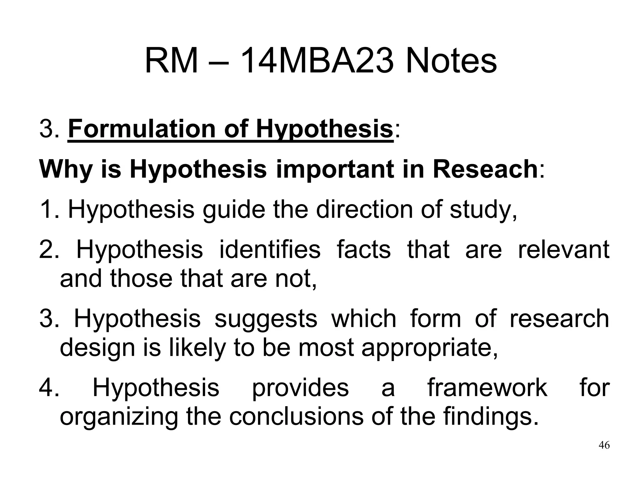 46
RM – 14MBA23 Notes
3. Formulation of Hypothesis:
Why is Hypothesis important in Reseach:
1. Hypothesis guide the direction of study,
2. Hypothesis identifies facts that are relevant
and those that are not,
3. Hypothesis suggests which form of research
design is likely to be most appropriate,
4. Hypothesis provides a framework for
organizing the conclusions of the findings.
 