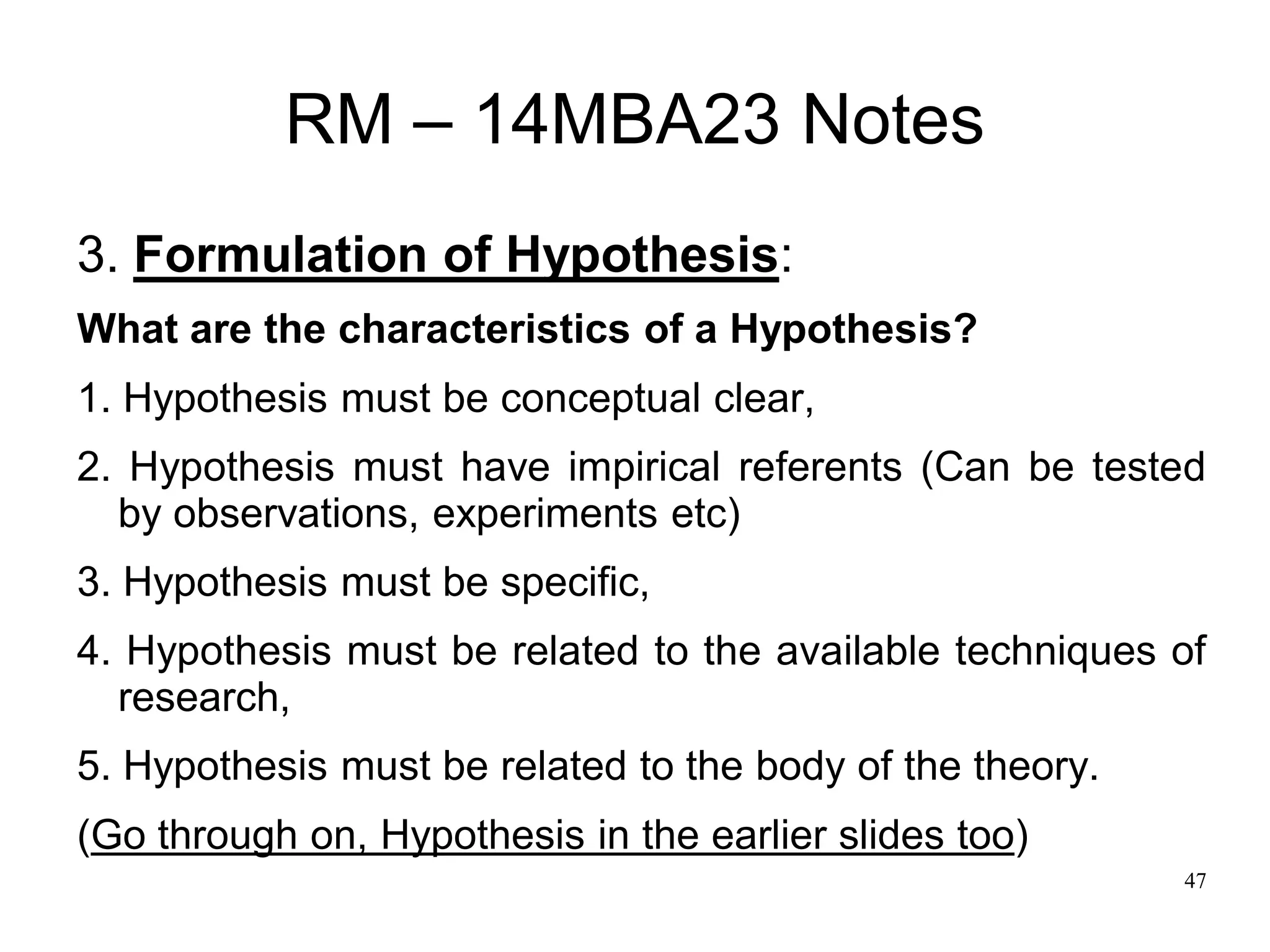 47
RM – 14MBA23 Notes
3. Formulation of Hypothesis:
What are the characteristics of a Hypothesis?
1. Hypothesis must be conceptual clear,
2. Hypothesis must have impirical referents (Can be tested
by observations, experiments etc)
3. Hypothesis must be specific,
4. Hypothesis must be related to the available techniques of
research,
5. Hypothesis must be related to the body of the theory.
(Go through on, Hypothesis in the earlier slides too)
 