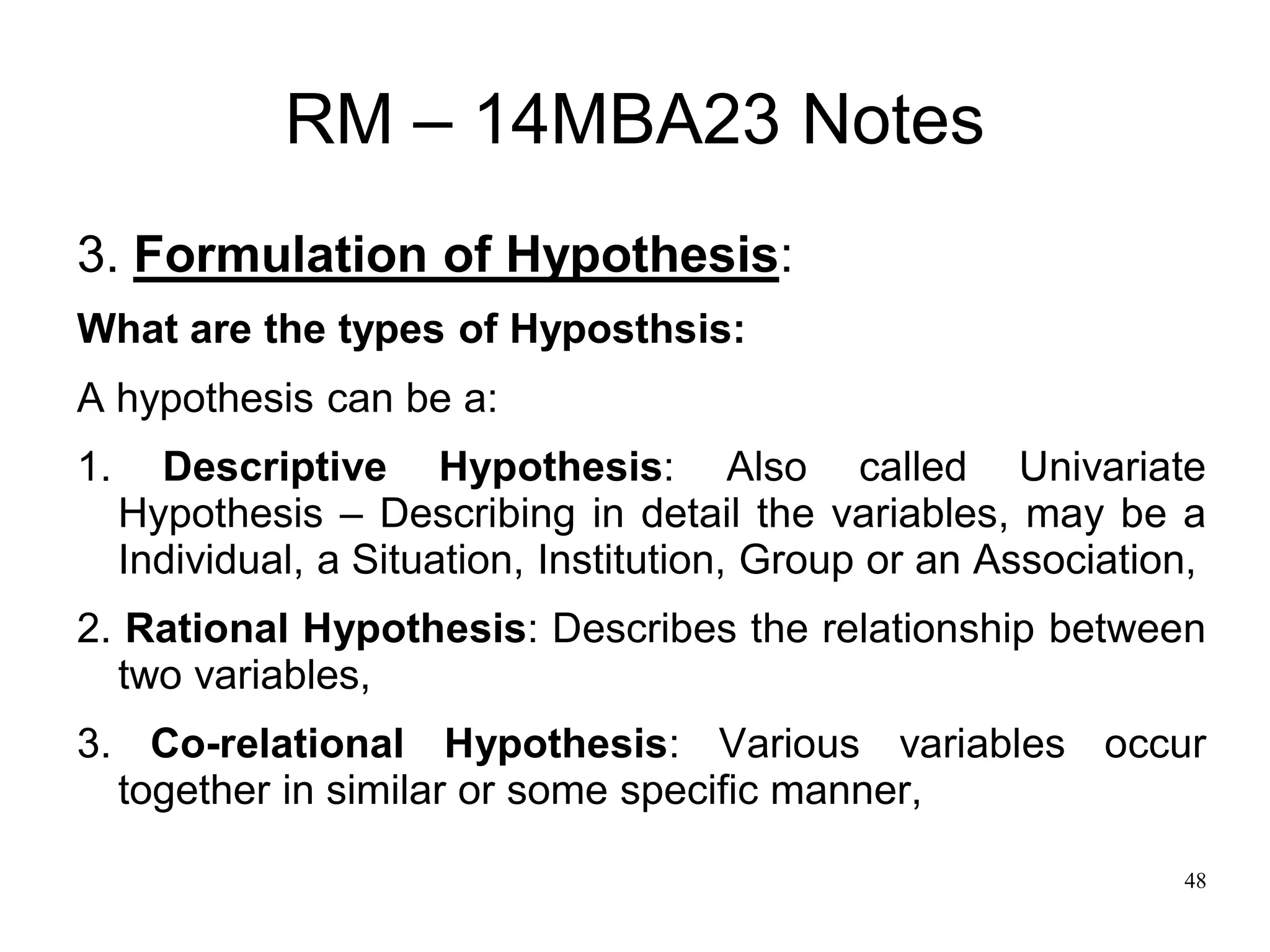 48
RM – 14MBA23 Notes
3. Formulation of Hypothesis:
What are the types of Hyposthsis:
A hypothesis can be a:
1. Descriptive Hypothesis: Also called Univariate
Hypothesis – Describing in detail the variables, may be a
Individual, a Situation, Institution, Group or an Association,
2. Rational Hypothesis: Describes the relationship between
two variables,
3. Co-relational Hypothesis: Various variables occur
together in similar or some specific manner,
 