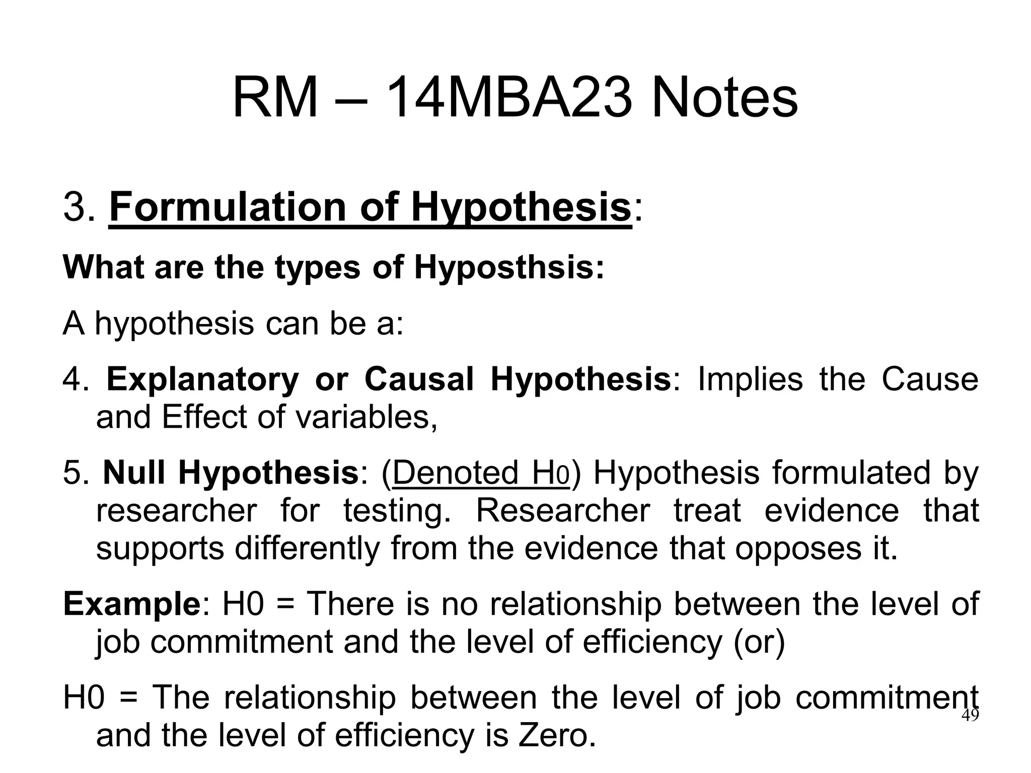 49
RM – 14MBA23 Notes
3. Formulation of Hypothesis:
What are the types of Hyposthsis:
A hypothesis can be a:
4. Explanatory or Causal Hypothesis: Implies the Cause
and Effect of variables,
5. Null Hypothesis: (Denoted H0) Hypothesis formulated by
researcher for testing. Researcher treat evidence that
supports differently from the evidence that opposes it.
Example: H0 = There is no relationship between the level of
job commitment and the level of efficiency (or)
H0 = The relationship between the level of job commitment
and the level of efficiency is Zero.
 