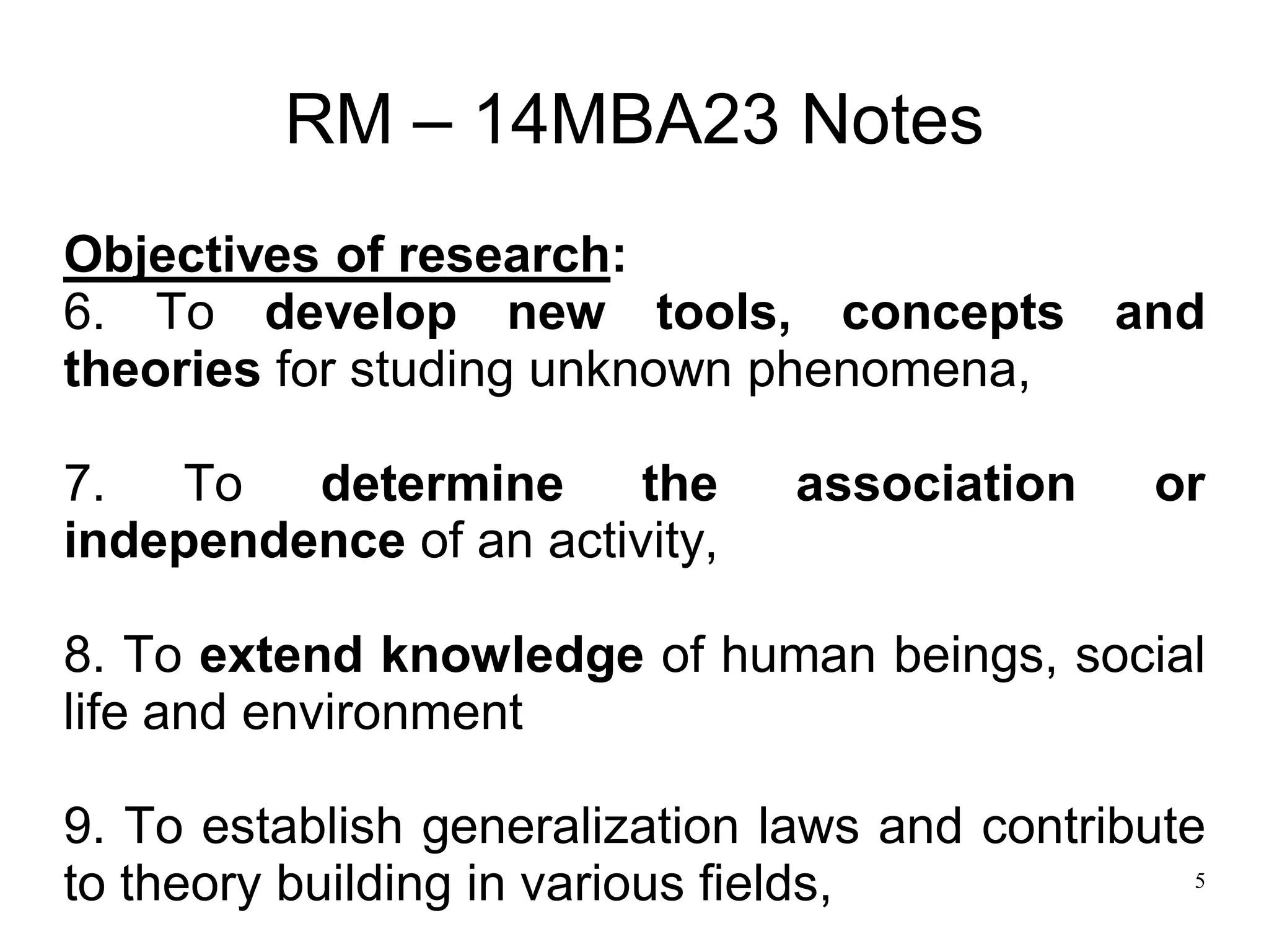 5
RM – 14MBA23 Notes
Objectives of research:
6. To develop new tools, concepts and
theories for studing unknown phenomena,
7. To determine the association or
independence of an activity,
8. To extend knowledge of human beings, social
life and environment
9. To establish generalization laws and contribute
to theory building in various fields,
 