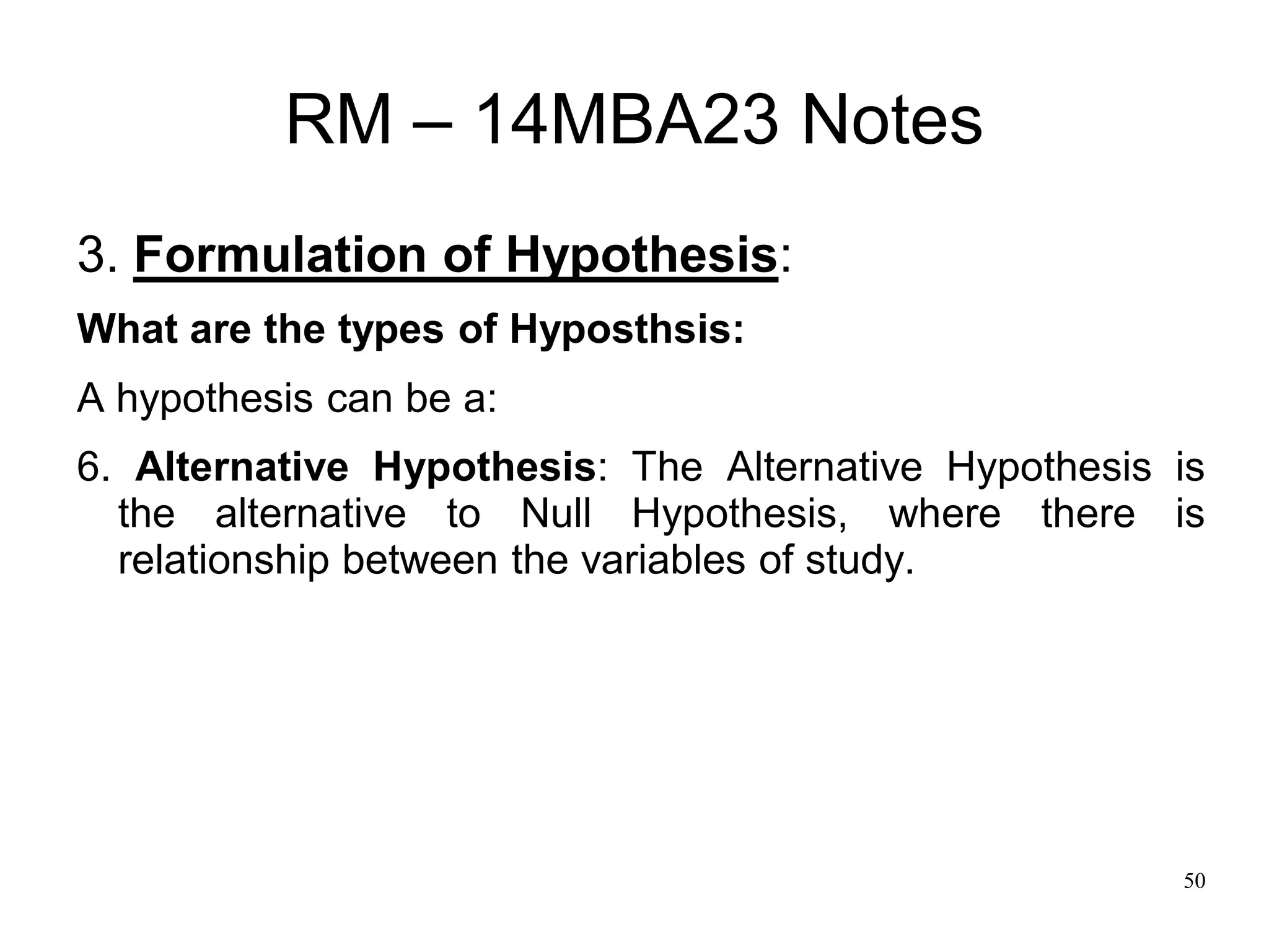 50
RM – 14MBA23 Notes
3. Formulation of Hypothesis:
What are the types of Hyposthsis:
A hypothesis can be a:
6. Alternative Hypothesis: The Alternative Hypothesis is
the alternative to Null Hypothesis, where there is
relationship between the variables of study.
 