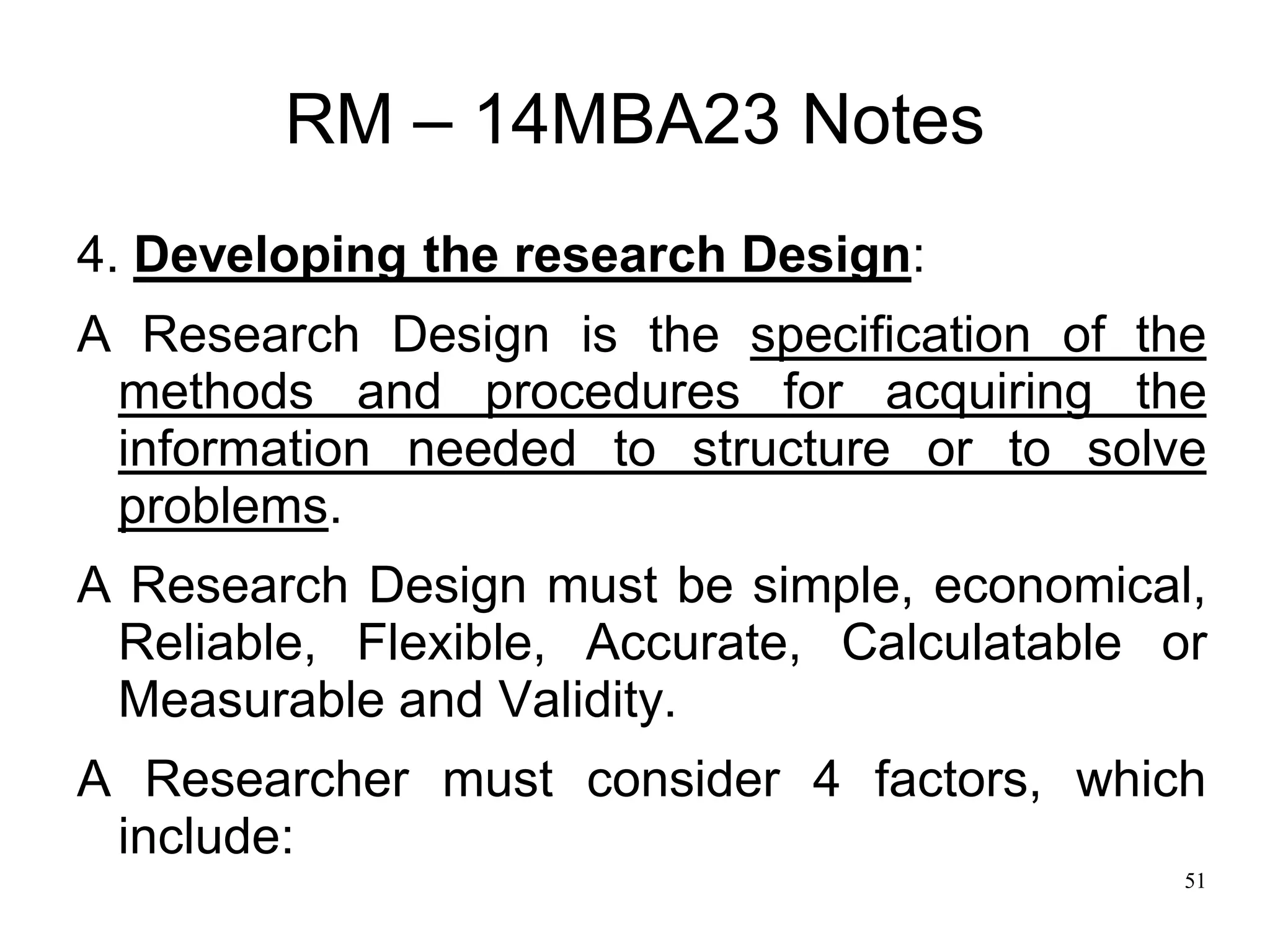 51
RM – 14MBA23 Notes
4. Developing the research Design:
A Research Design is the specification of the
methods and procedures for acquiring the
information needed to structure or to solve
problems.
A Research Design must be simple, economical,
Reliable, Flexible, Accurate, Calculatable or
Measurable and Validity.
A Researcher must consider 4 factors, which
include:
 