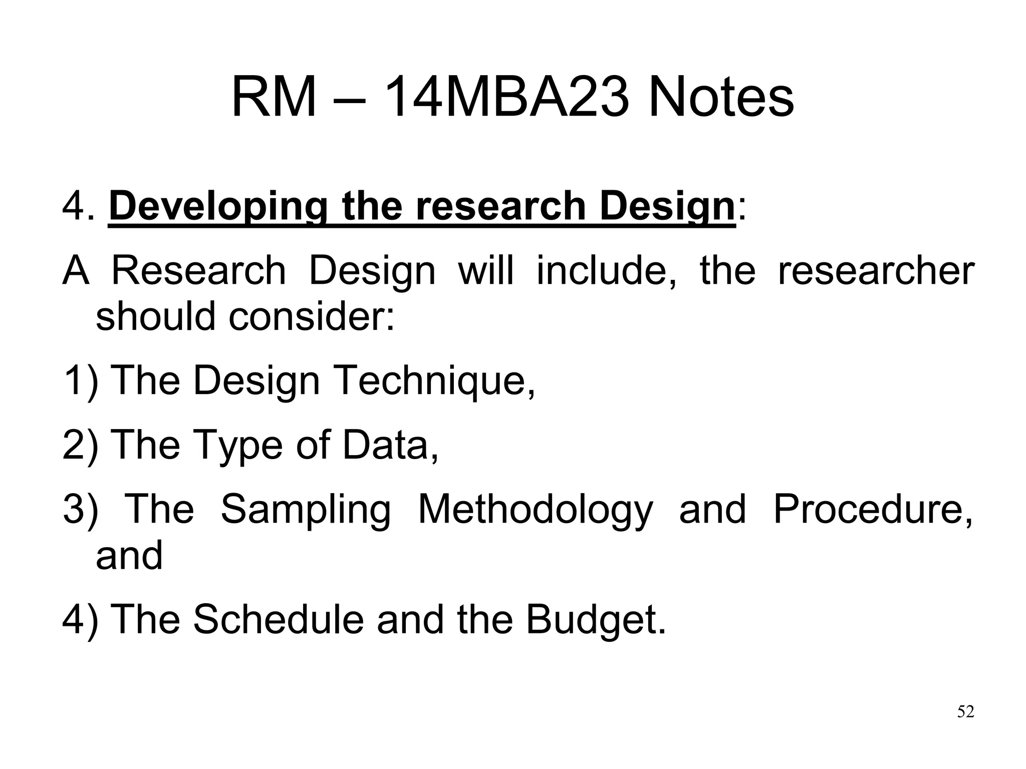 52
RM – 14MBA23 Notes
4. Developing the research Design:
A Research Design will include, the researcher
should consider:
1) The Design Technique,
2) The Type of Data,
3) The Sampling Methodology and Procedure,
and
4) The Schedule and the Budget.
 