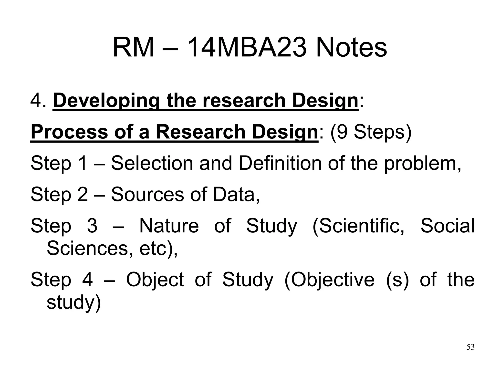 53
RM – 14MBA23 Notes
4. Developing the research Design:
Process of a Research Design: (9 Steps)
Step 1 – Selection and Definition of the problem,
Step 2 – Sources of Data,
Step 3 – Nature of Study (Scientific, Social
Sciences, etc),
Step 4 – Object of Study (Objective (s) of the
study)
 