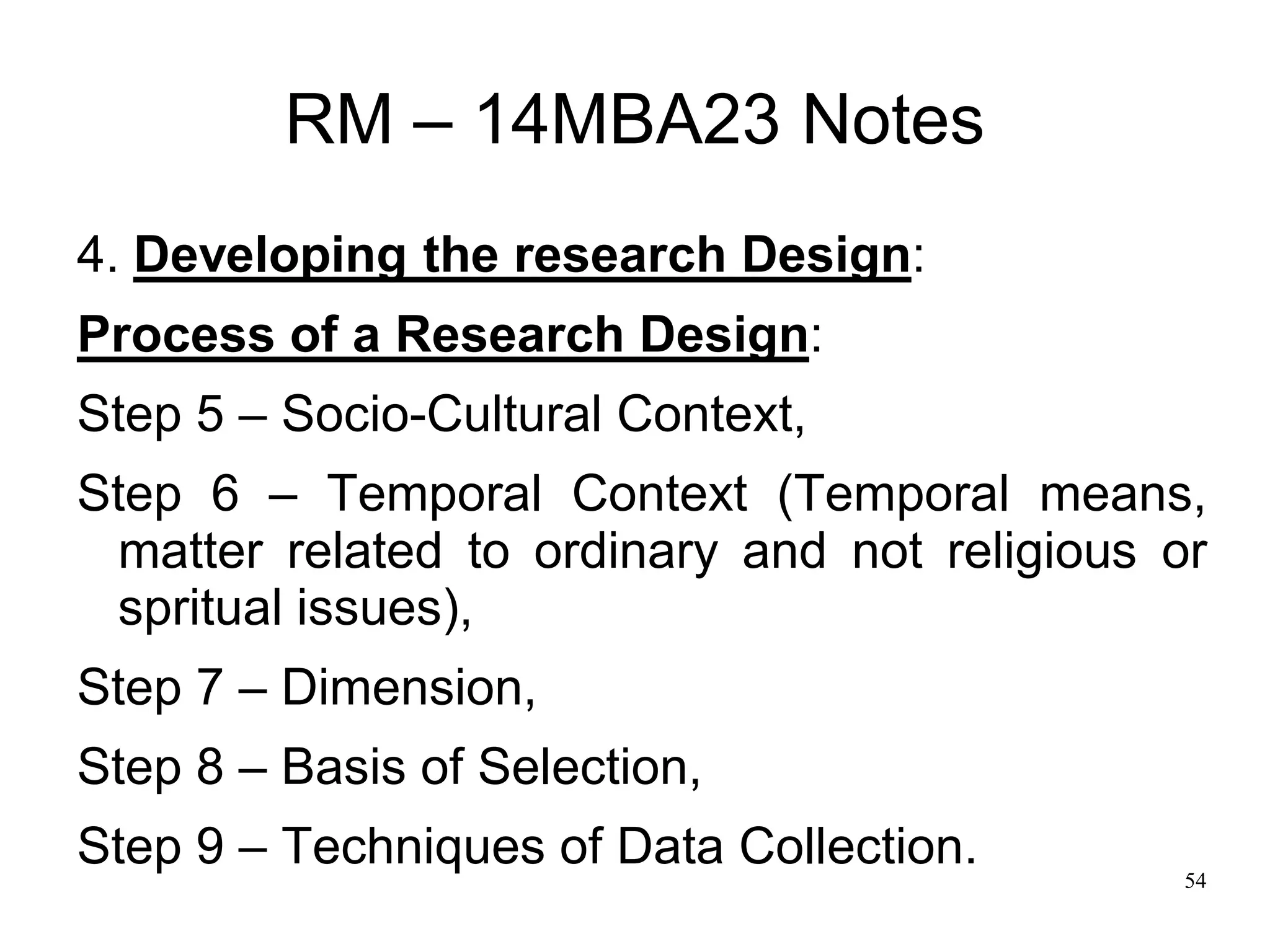 54
RM – 14MBA23 Notes
4. Developing the research Design:
Process of a Research Design:
Step 5 – Socio-Cultural Context,
Step 6 – Temporal Context (Temporal means,
matter related to ordinary and not religious or
spritual issues),
Step 7 – Dimension,
Step 8 – Basis of Selection,
Step 9 – Techniques of Data Collection.
 