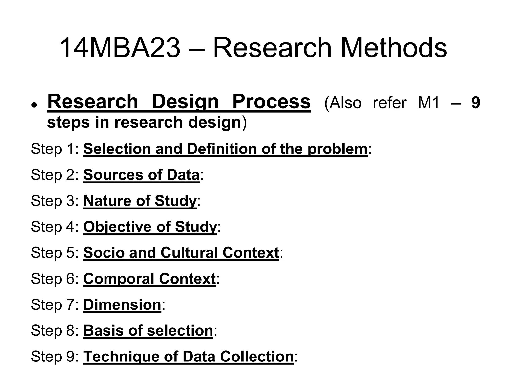 14MBA23 – Research Methods
 Research Design Process (Also refer M1 – 9
steps in research design)
Step 1: Selection and Definition of the problem:
Step 2: Sources of Data:
Step 3: Nature of Study:
Step 4: Objective of Study:
Step 5: Socio and Cultural Context:
Step 6: Comporal Context:
Step 7: Dimension:
Step 8: Basis of selection:
Step 9: Technique of Data Collection:
 