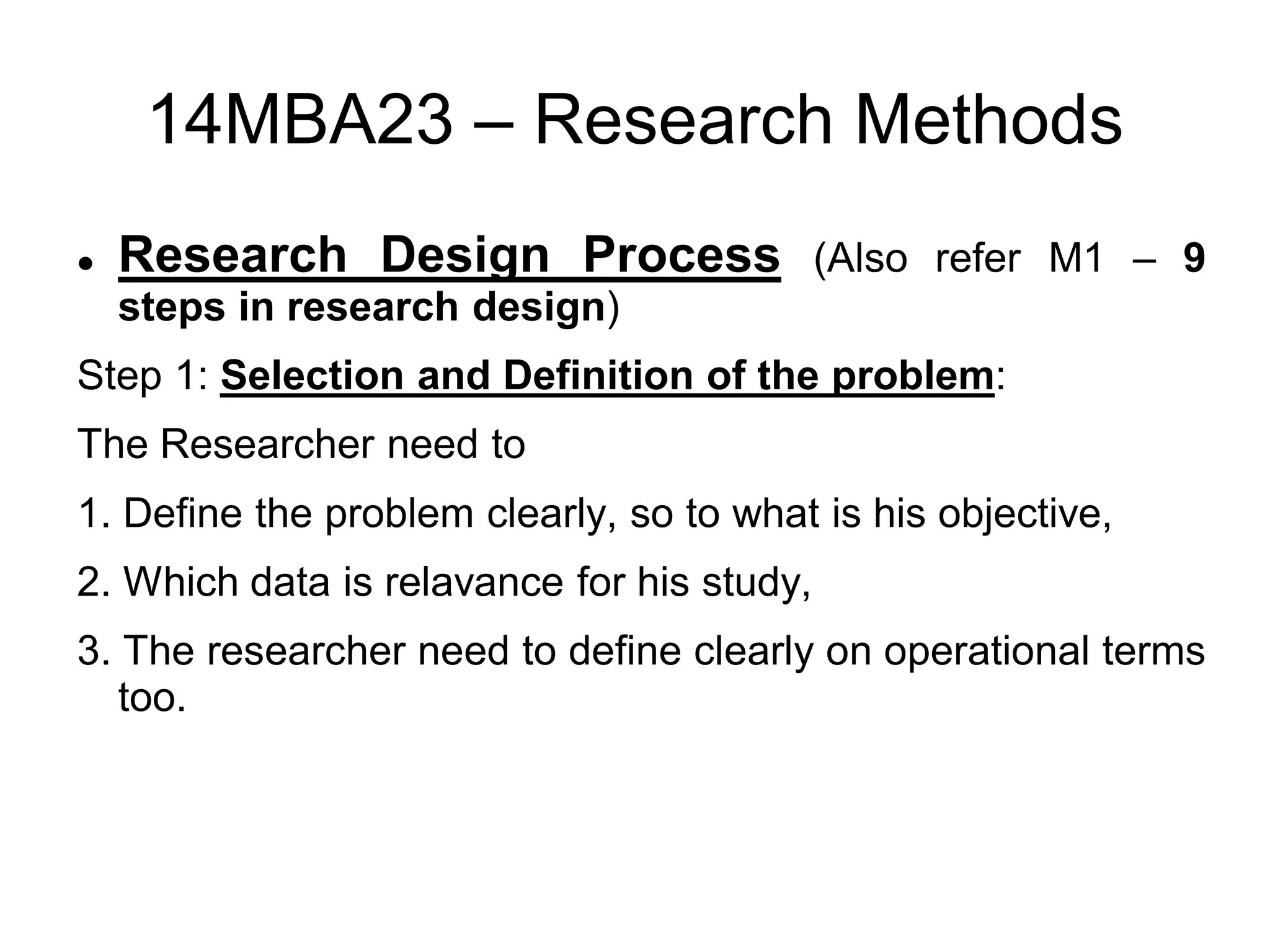 14MBA23 – Research Methods
 Research Design Process (Also refer M1 – 9
steps in research design)
Step 1: Selection and Definition of the problem:
The Researcher need to
1. Define the problem clearly, so to what is his objective,
2. Which data is relavance for his study,
3. The researcher need to define clearly on operational terms
too.
 