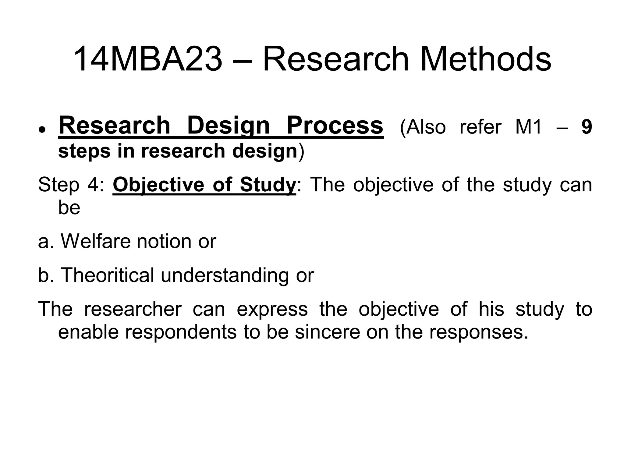 14MBA23 – Research Methods
 Research Design Process (Also refer M1 – 9
steps in research design)
Step 4: Objective of Study: The objective of the study can
be
a. Welfare notion or
b. Theoritical understanding or
The researcher can express the objective of his study to
enable respondents to be sincere on the responses.
 