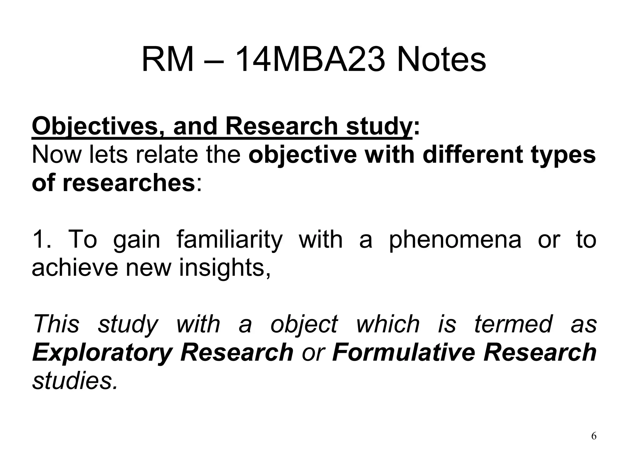 6
RM – 14MBA23 Notes
Objectives, and Research study:
Now lets relate the objective with different types
of researches:
1. To gain familiarity with a phenomena or to
achieve new insights,
This study with a object which is termed as
Exploratory Research or Formulative Research
studies.
 