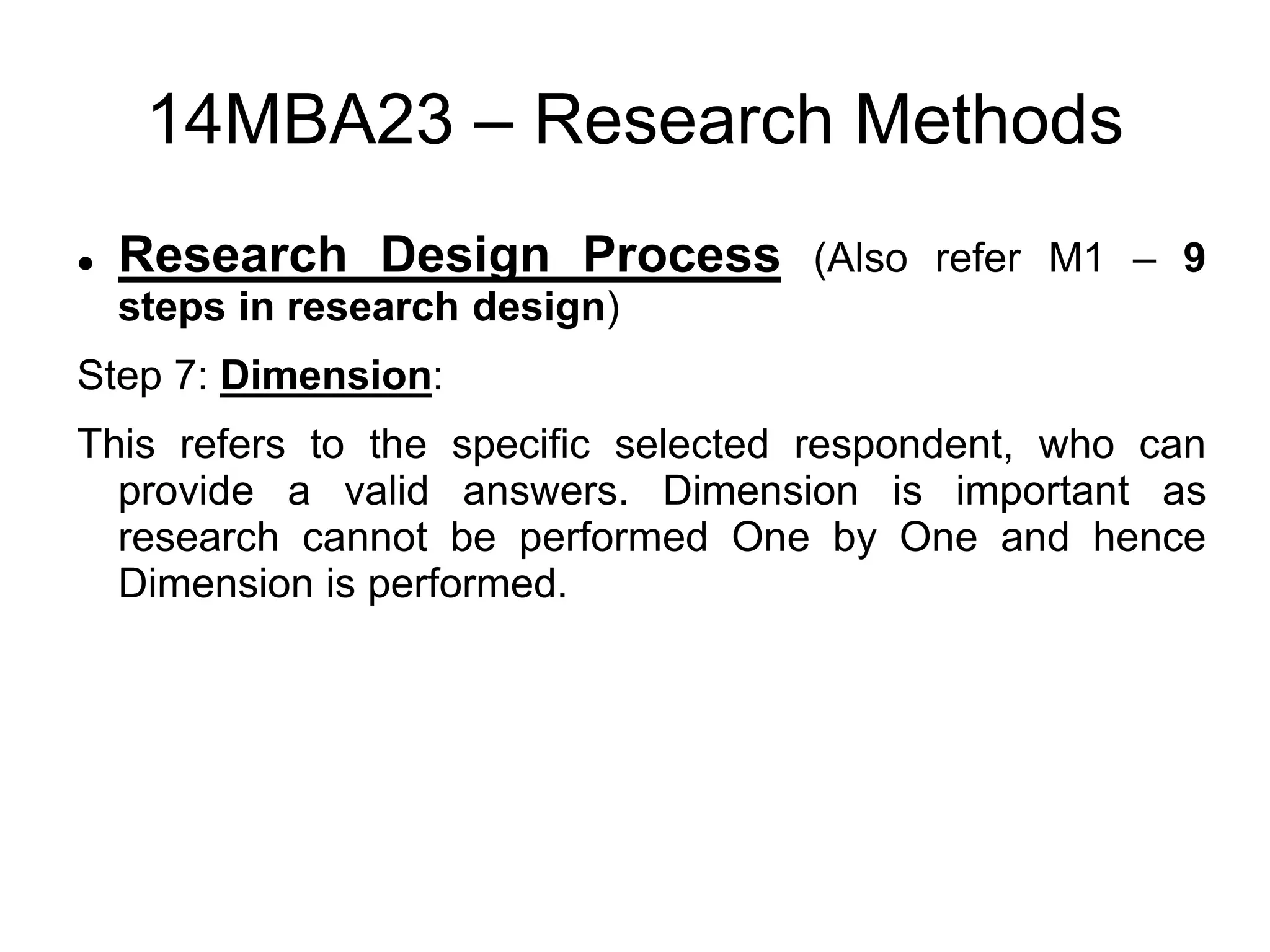 14MBA23 – Research Methods
 Research Design Process (Also refer M1 – 9
steps in research design)
Step 7: Dimension:
This refers to the specific selected respondent, who can
provide a valid answers. Dimension is important as
research cannot be performed One by One and hence
Dimension is performed.
 