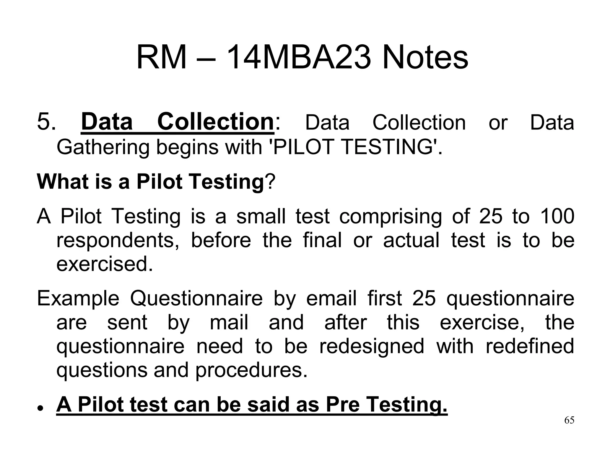 65
RM – 14MBA23 Notes
5. Data Collection: Data Collection or Data
Gathering begins with 'PILOT TESTING'.
What is a Pilot Testing?
A Pilot Testing is a small test comprising of 25 to 100
respondents, before the final or actual test is to be
exercised.
Example Questionnaire by email first 25 questionnaire
are sent by mail and after this exercise, the
questionnaire need to be redesigned with redefined
questions and procedures.
 A Pilot test can be said as Pre Testing.
 