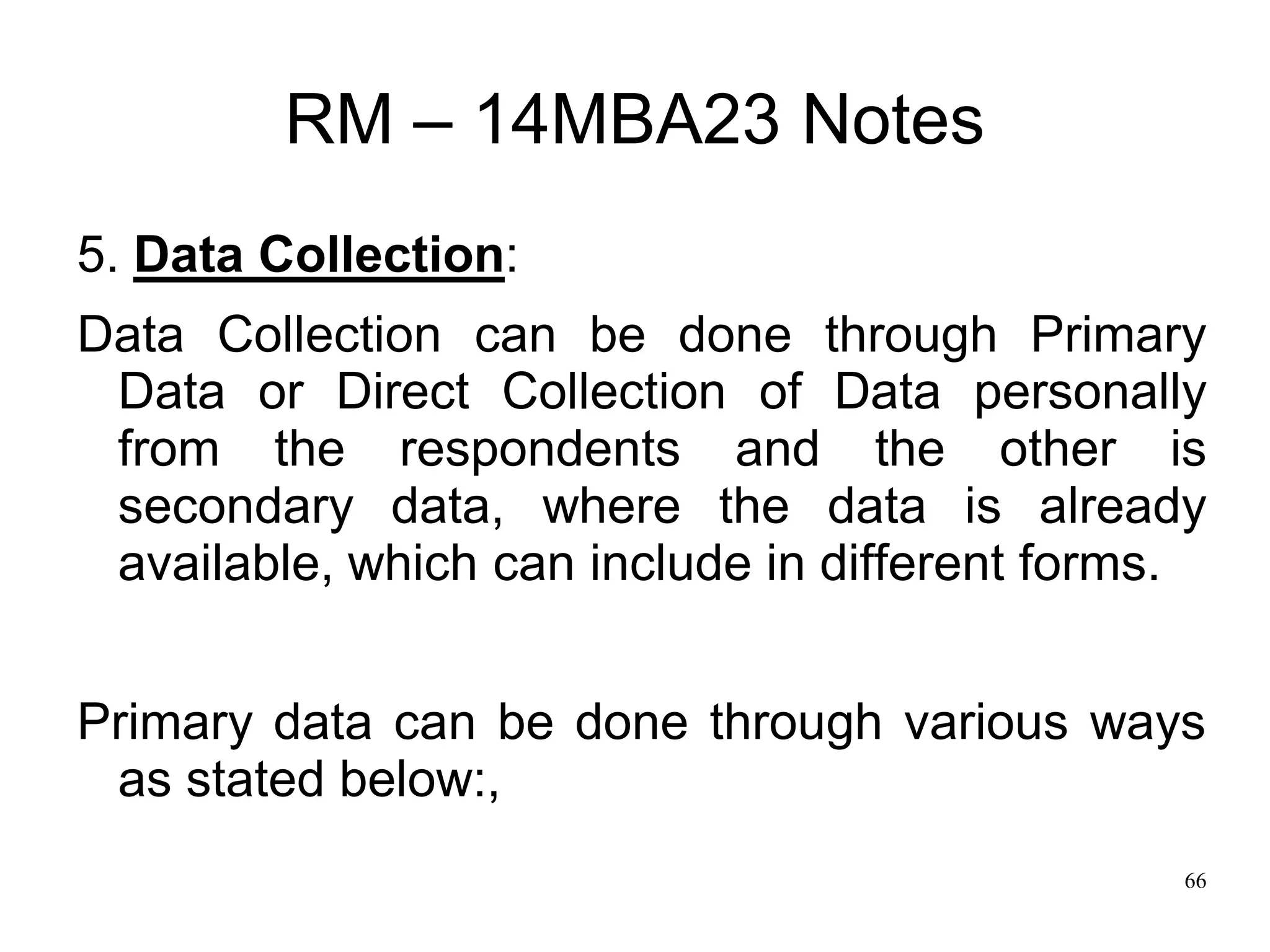 66
RM – 14MBA23 Notes
5. Data Collection:
Data Collection can be done through Primary
Data or Direct Collection of Data personally
from the respondents and the other is
secondary data, where the data is already
available, which can include in different forms.
Primary data can be done through various ways
as stated below:,
 