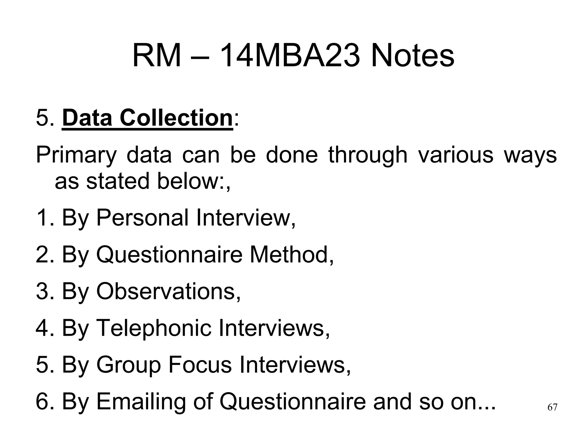 67
RM – 14MBA23 Notes
5. Data Collection:
Primary data can be done through various ways
as stated below:,
1. By Personal Interview,
2. By Questionnaire Method,
3. By Observations,
4. By Telephonic Interviews,
5. By Group Focus Interviews,
6. By Emailing of Questionnaire and so on...
 