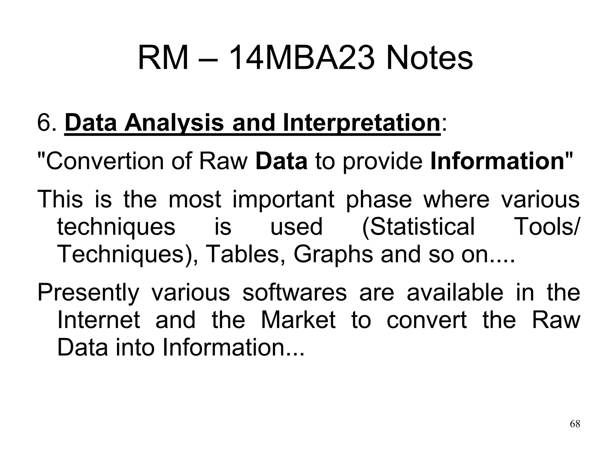 68
RM – 14MBA23 Notes
6. Data Analysis and Interpretation:
"Convertion of Raw Data to provide Information"
This is the most important phase where various
techniques is used (Statistical Tools/
Techniques), Tables, Graphs and so on....
Presently various softwares are available in the
Internet and the Market to convert the Raw
Data into Information...
 