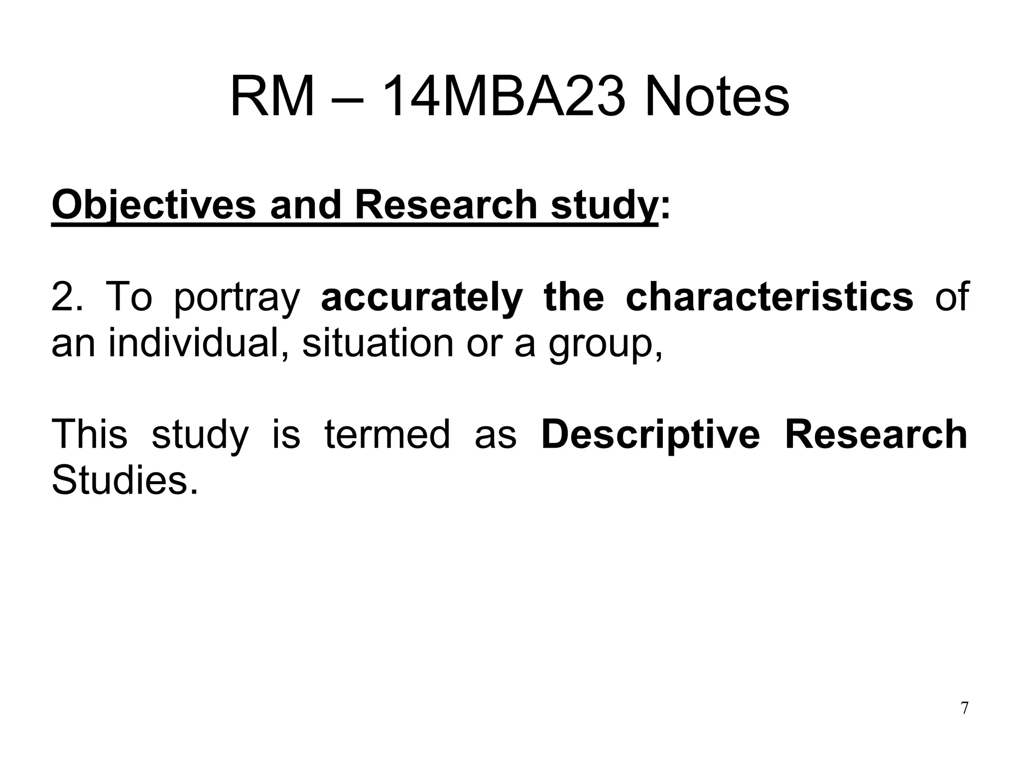 7
RM – 14MBA23 Notes
Objectives and Research study:
2. To portray accurately the characteristics of
an individual, situation or a group,
This study is termed as Descriptive Research
Studies.
 