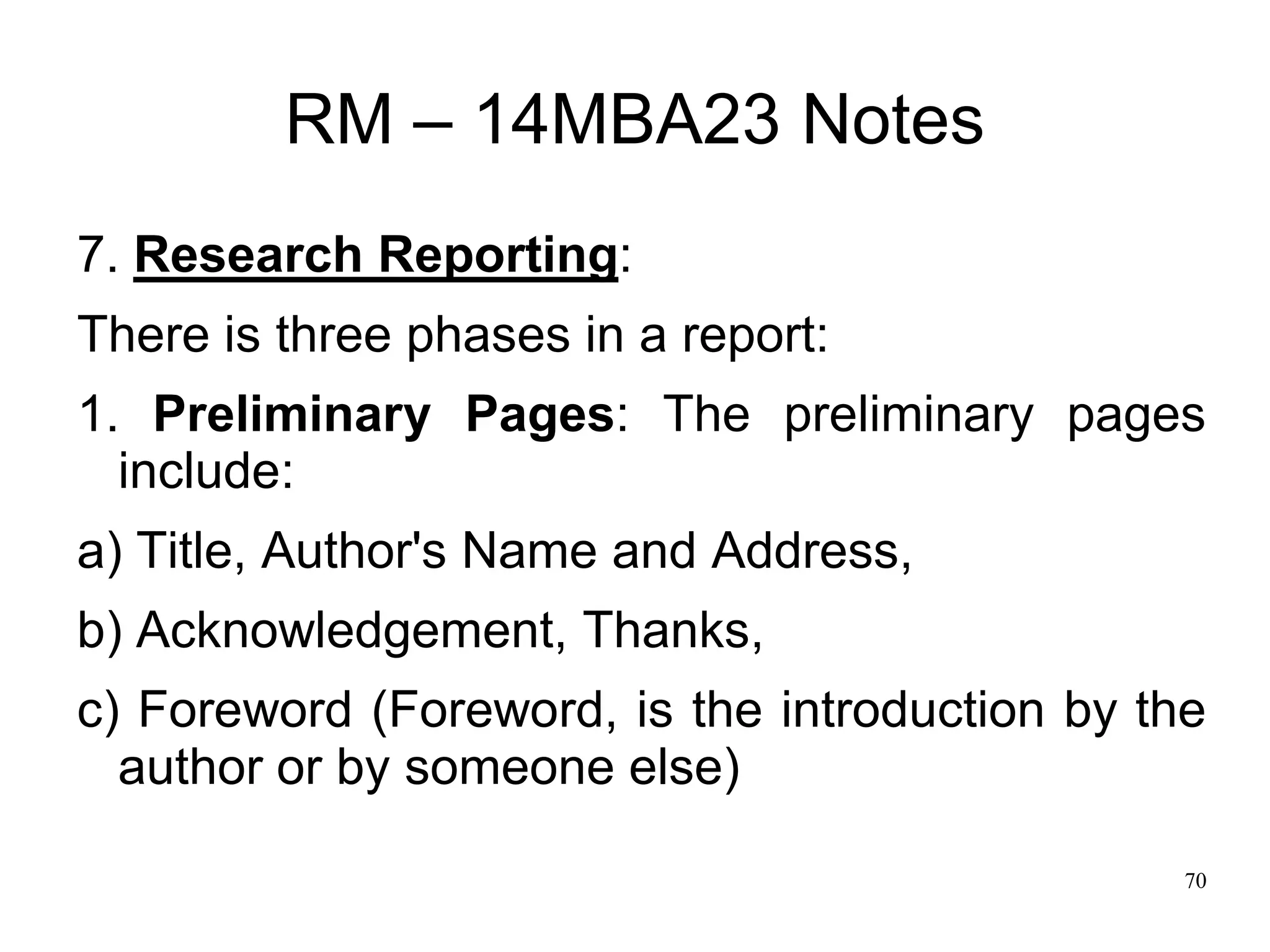 70
RM – 14MBA23 Notes
7. Research Reporting:
There is three phases in a report:
1. Preliminary Pages: The preliminary pages
include:
a) Title, Author's Name and Address,
b) Acknowledgement, Thanks,
c) Foreword (Foreword, is the introduction by the
author or by someone else)
 