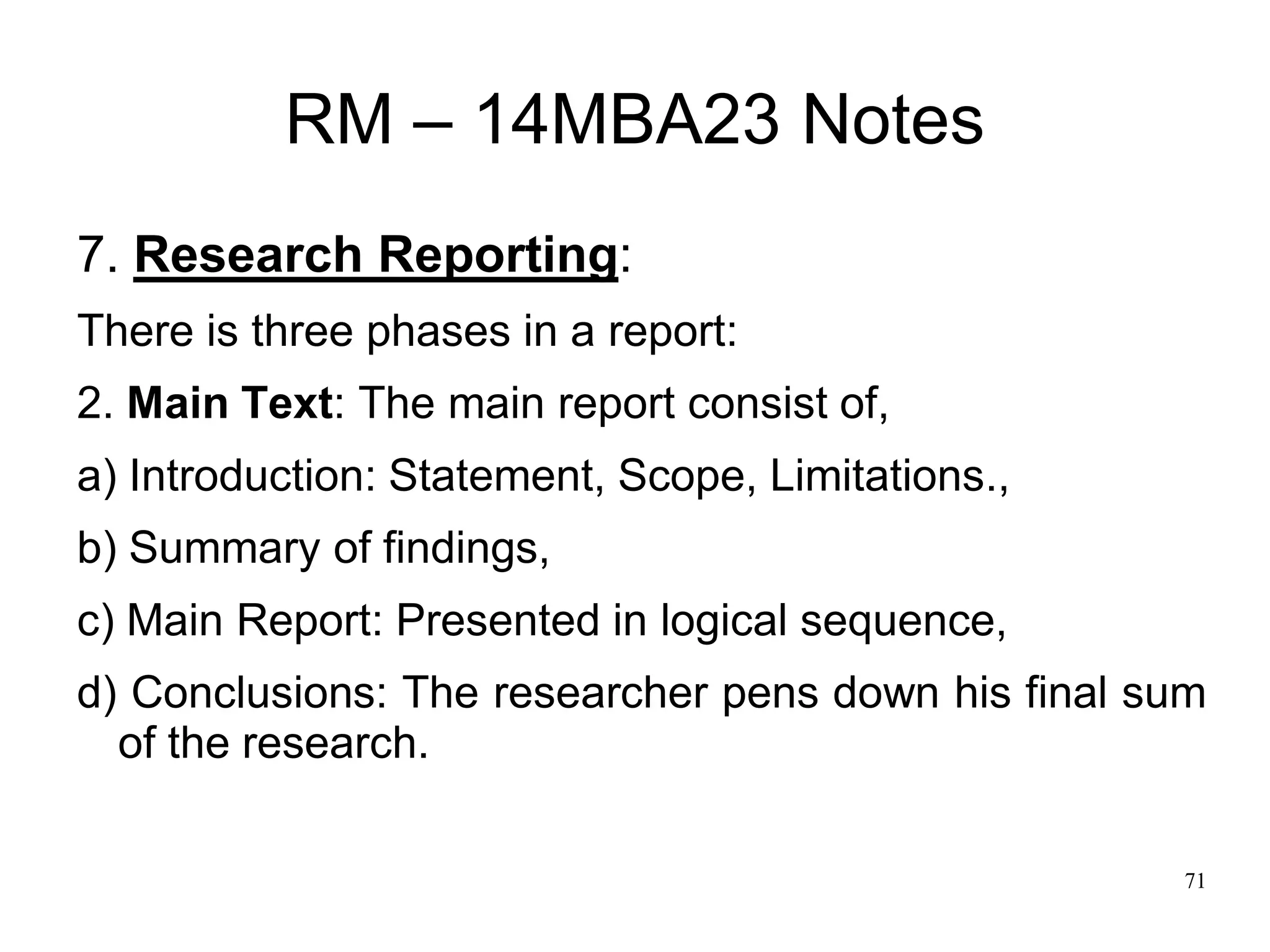 71
RM – 14MBA23 Notes
7. Research Reporting:
There is three phases in a report:
2. Main Text: The main report consist of,
a) Introduction: Statement, Scope, Limitations.,
b) Summary of findings,
c) Main Report: Presented in logical sequence,
d) Conclusions: The researcher pens down his final sum
of the research.
 