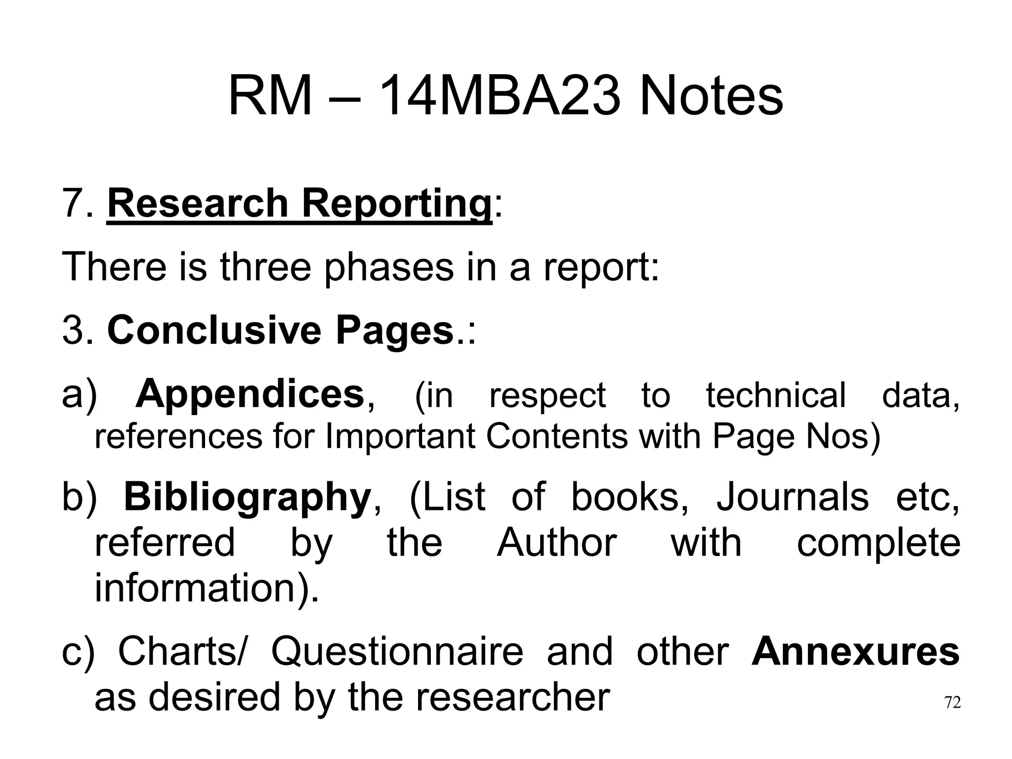 72
RM – 14MBA23 Notes
7. Research Reporting:
There is three phases in a report:
3. Conclusive Pages.:
a) Appendices, (in respect to technical data,
references for Important Contents with Page Nos)
b) Bibliography, (List of books, Journals etc,
referred by the Author with complete
information).
c) Charts/ Questionnaire and other Annexures
as desired by the researcher
 