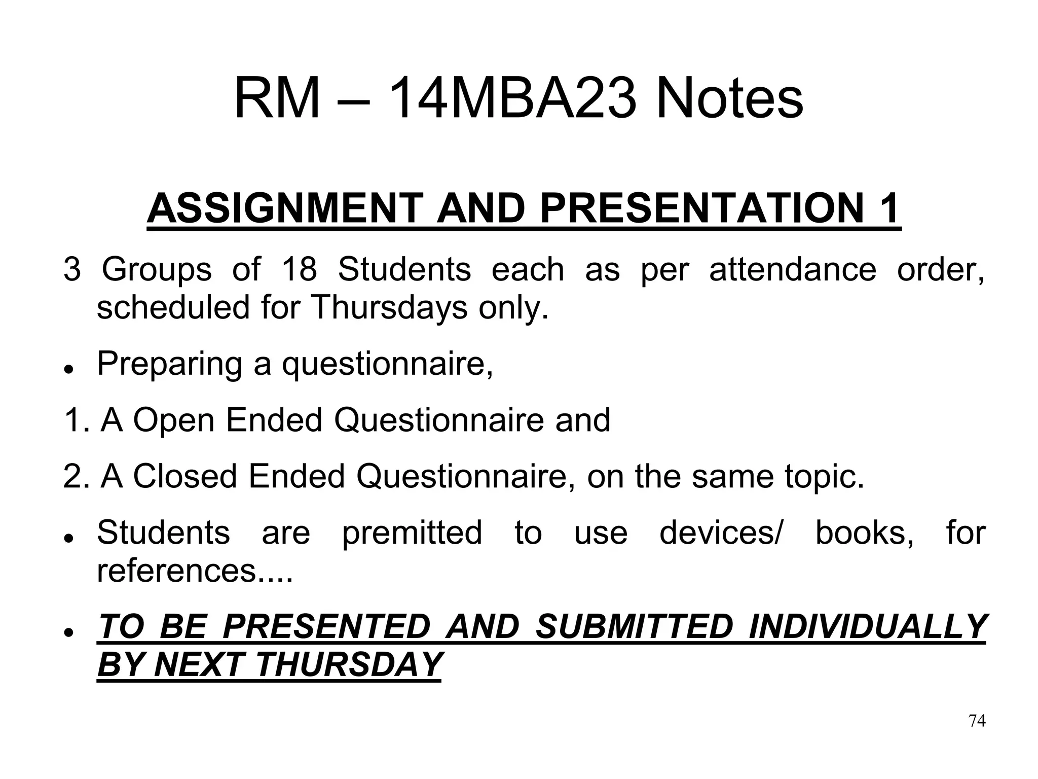 74
RM – 14MBA23 Notes
ASSIGNMENT AND PRESENTATION 1
3 Groups of 18 Students each as per attendance order,
scheduled for Thursdays only.
 Preparing a questionnaire,
1. A Open Ended Questionnaire and
2. A Closed Ended Questionnaire, on the same topic.
 Students are premitted to use devices/ books, for
references....
 TO BE PRESENTED AND SUBMITTED INDIVIDUALLY
BY NEXT THURSDAY
 