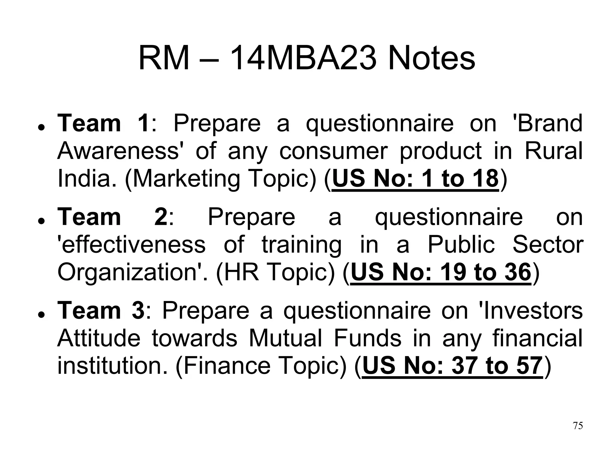 75
RM – 14MBA23 Notes
 Team 1: Prepare a questionnaire on 'Brand
Awareness' of any consumer product in Rural
India. (Marketing Topic) (US No: 1 to 18)
 Team 2: Prepare a questionnaire on
'effectiveness of training in a Public Sector
Organization'. (HR Topic) (US No: 19 to 36)
 Team 3: Prepare a questionnaire on 'Investors
Attitude towards Mutual Funds in any financial
institution. (Finance Topic) (US No: 37 to 57)
 