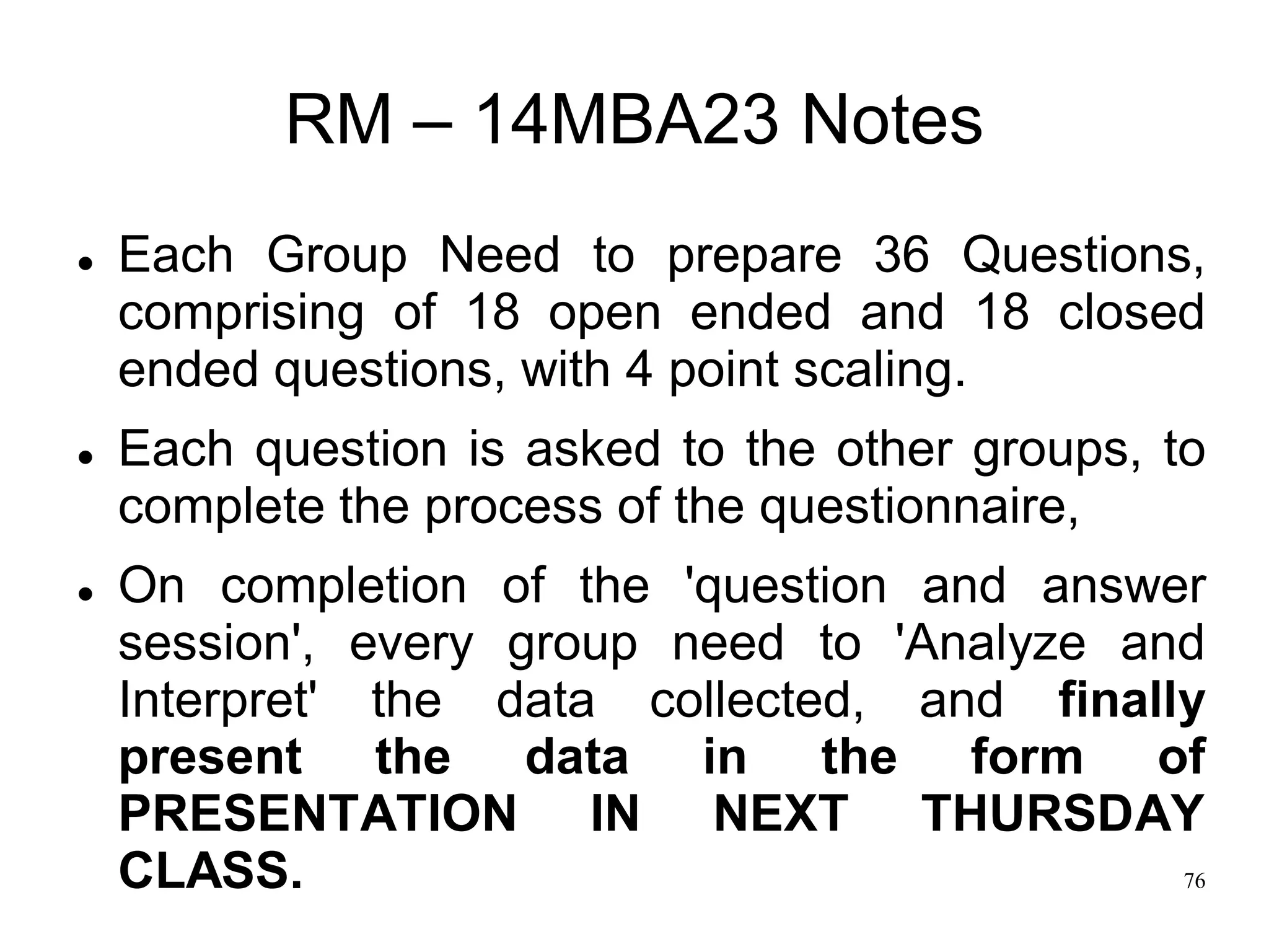 76
RM – 14MBA23 Notes
 Each Group Need to prepare 36 Questions,
comprising of 18 open ended and 18 closed
ended questions, with 4 point scaling.
 Each question is asked to the other groups, to
complete the process of the questionnaire,
 On completion of the 'question and answer
session', every group need to 'Analyze and
Interpret' the data collected, and finally
present the data in the form of
PRESENTATION IN NEXT THURSDAY
CLASS.
 