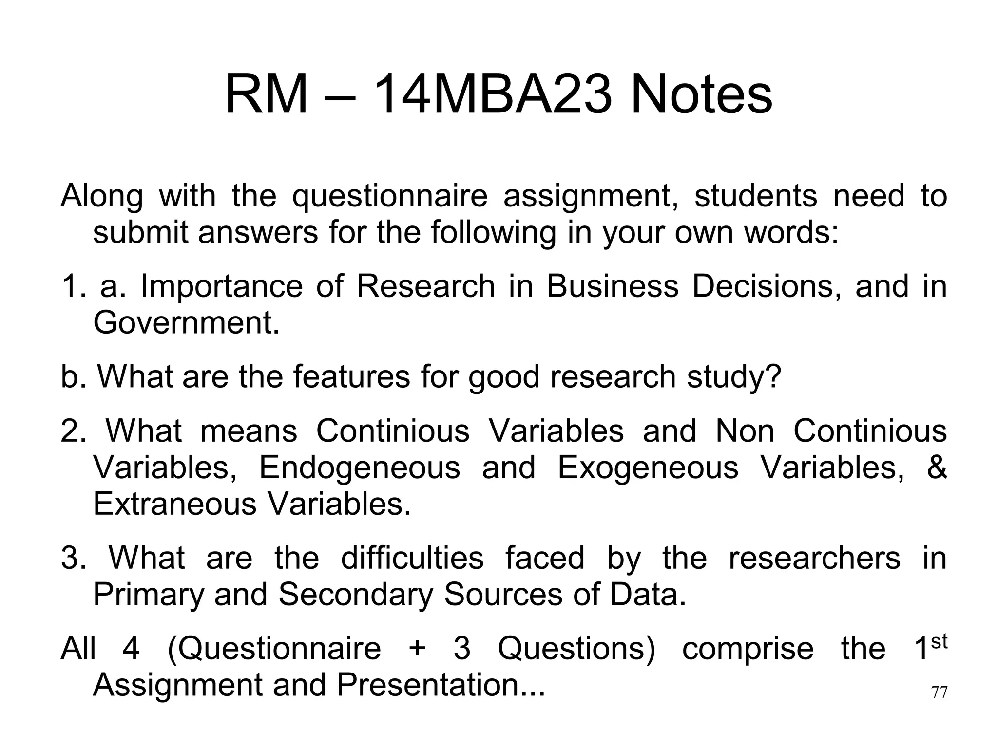 77
RM – 14MBA23 Notes
Along with the questionnaire assignment, students need to
submit answers for the following in your own words:
1. a. Importance of Research in Business Decisions, and in
Government.
b. What are the features for good research study?
2. What means Continious Variables and Non Continious
Variables, Endogeneous and Exogeneous Variables, &
Extraneous Variables.
3. What are the difficulties faced by the researchers in
Primary and Secondary Sources of Data.
All 4 (Questionnaire + 3 Questions) comprise the 1st
Assignment and Presentation...
 