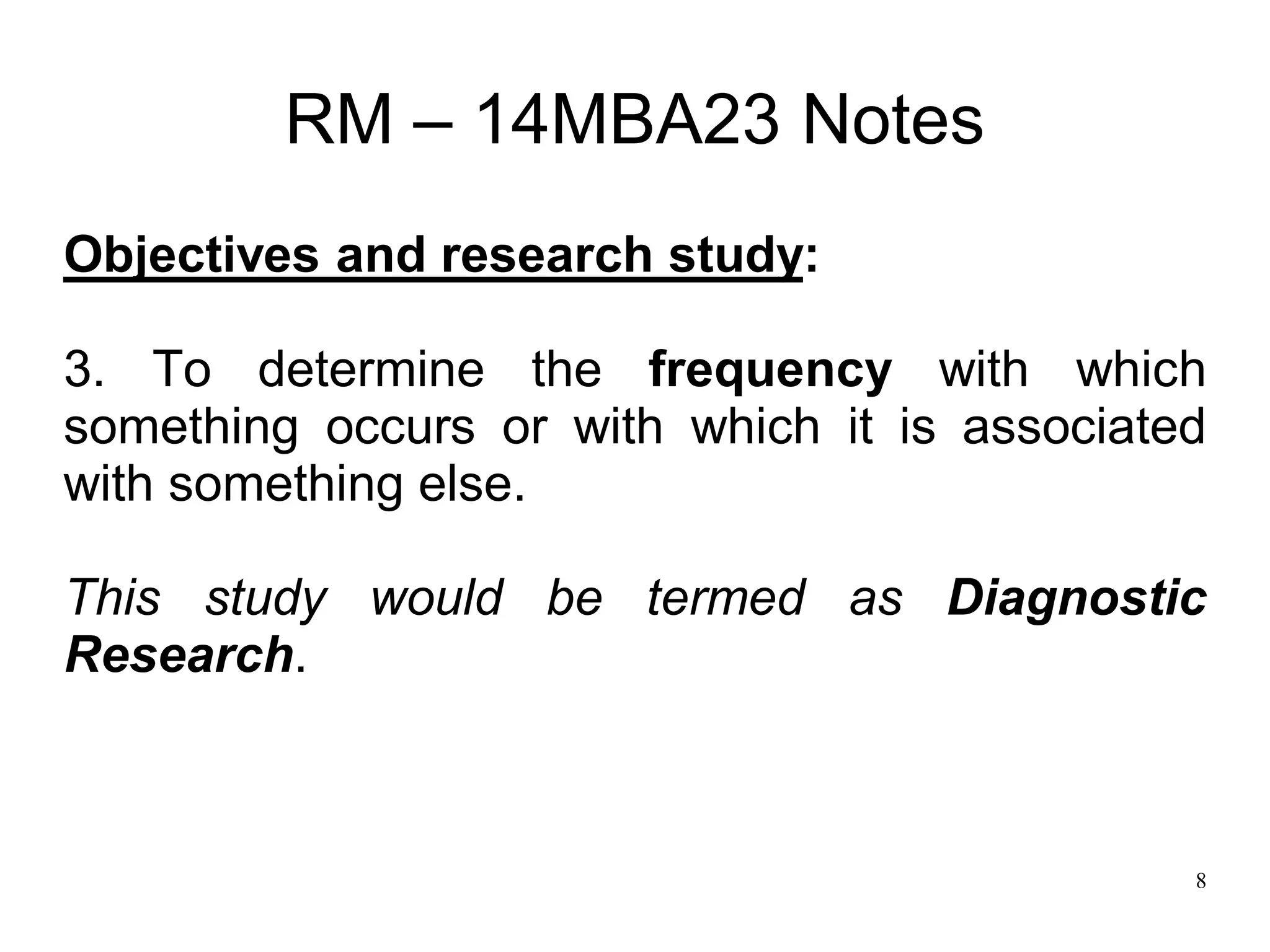 8
RM – 14MBA23 Notes
Objectives and research study:
3. To determine the frequency with which
something occurs or with which it is associated
with something else.
This study would be termed as Diagnostic
Research.
 
