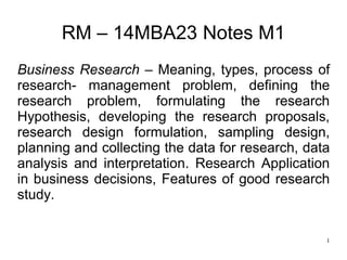 1
RM – 14MBA23 Notes M1
Business Research – Meaning, types, process of
research- management problem, defining the
research problem, formulating the research
Hypothesis, developing the research proposals,
research design formulation, sampling design,
planning and collecting the data for research, data
analysis and interpretation. Research Application
in business decisions, Features of good research
study.
 