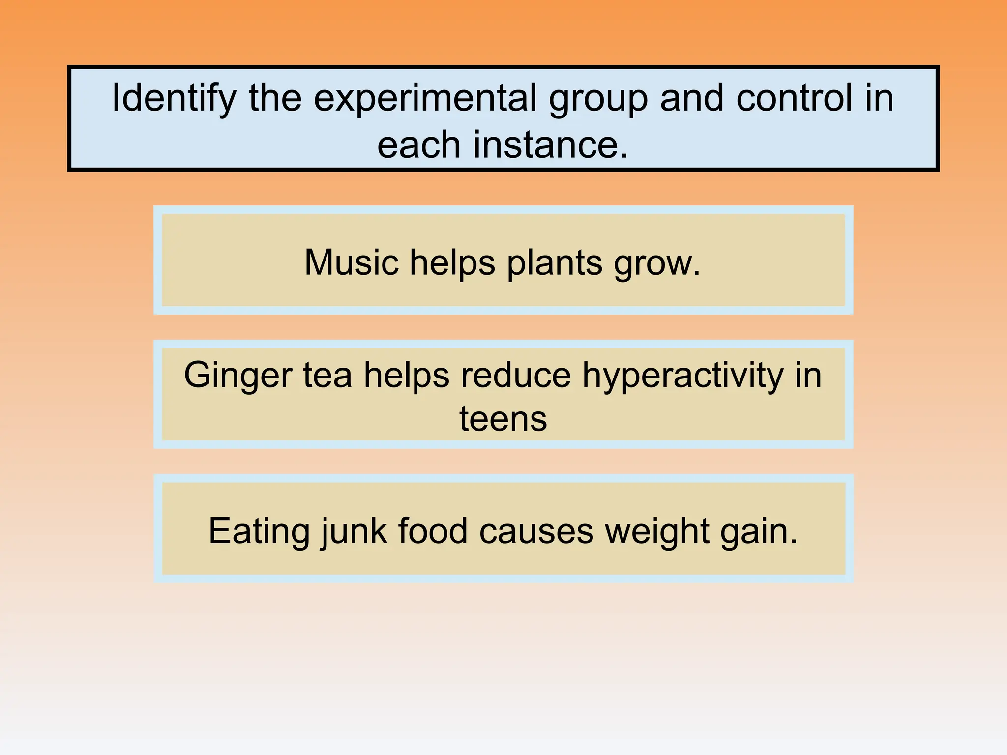 Identify the experimental group and control in
each instance.
Music helps plants grow.
Ginger tea helps reduce hyperactivity in
teens
Eating junk food causes weight gain.
 