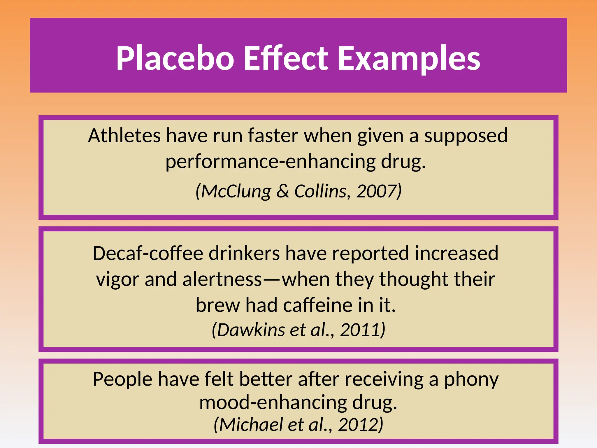 Placebo Effect Examples
Athletes have run faster when given a supposed
performance-enhancing drug.
(McClung & Collins, 2007)
Decaf-coffee drinkers have reported increased
vigor and alertness—when they thought their
brew had caffeine in it.
(Dawkins et al., 2011)
People have felt better after receiving a phony
mood-enhancing drug.
(Michael et al., 2012)
 