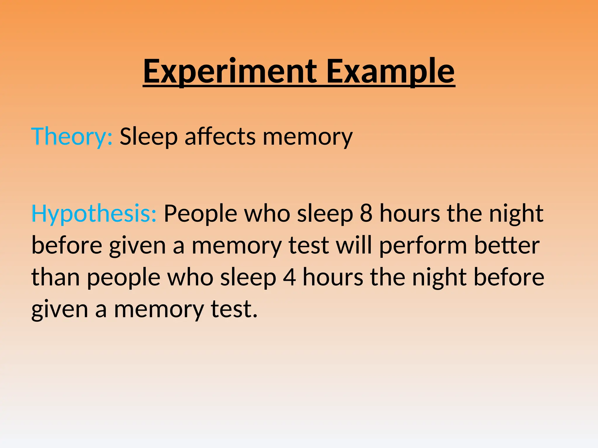Experiment Example
Theory: Sleep affects memory
Hypothesis: People who sleep 8 hours the night
before given a memory test will perform better
than people who sleep 4 hours the night before
given a memory test.
 