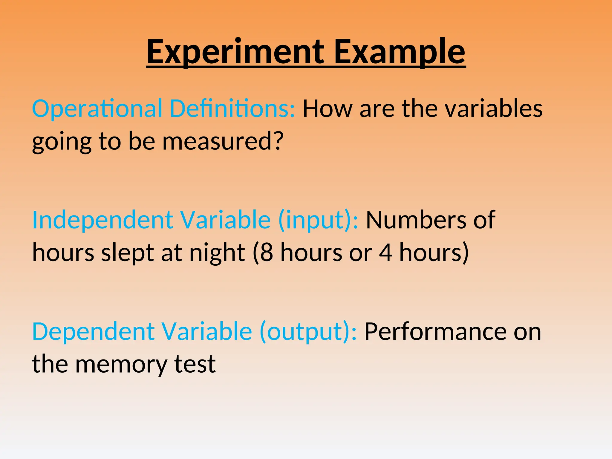 Experiment Example
Operational Definitions: How are the variables
going to be measured?
Independent Variable (input): Numbers of
hours slept at night (8 hours or 4 hours)
Dependent Variable (output): Performance on
the memory test
 