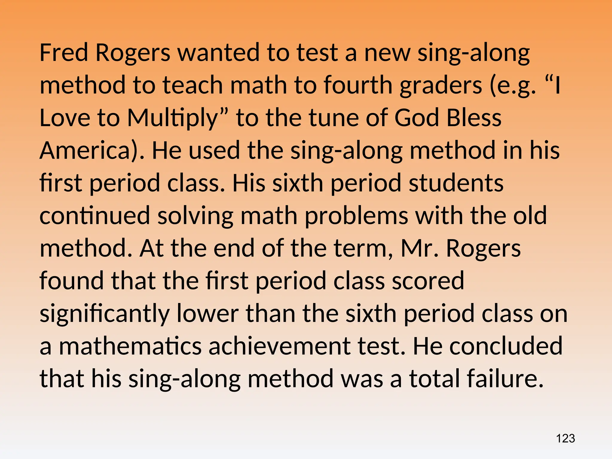 123
Fred Rogers wanted to test a new sing-along
method to teach math to fourth graders (e.g. “I
Love to Multiply” to the tune of God Bless
America). He used the sing-along method in his
first period class. His sixth period students
continued solving math problems with the old
method. At the end of the term, Mr. Rogers
found that the first period class scored
significantly lower than the sixth period class on
a mathematics achievement test. He concluded
that his sing-along method was a total failure.
 