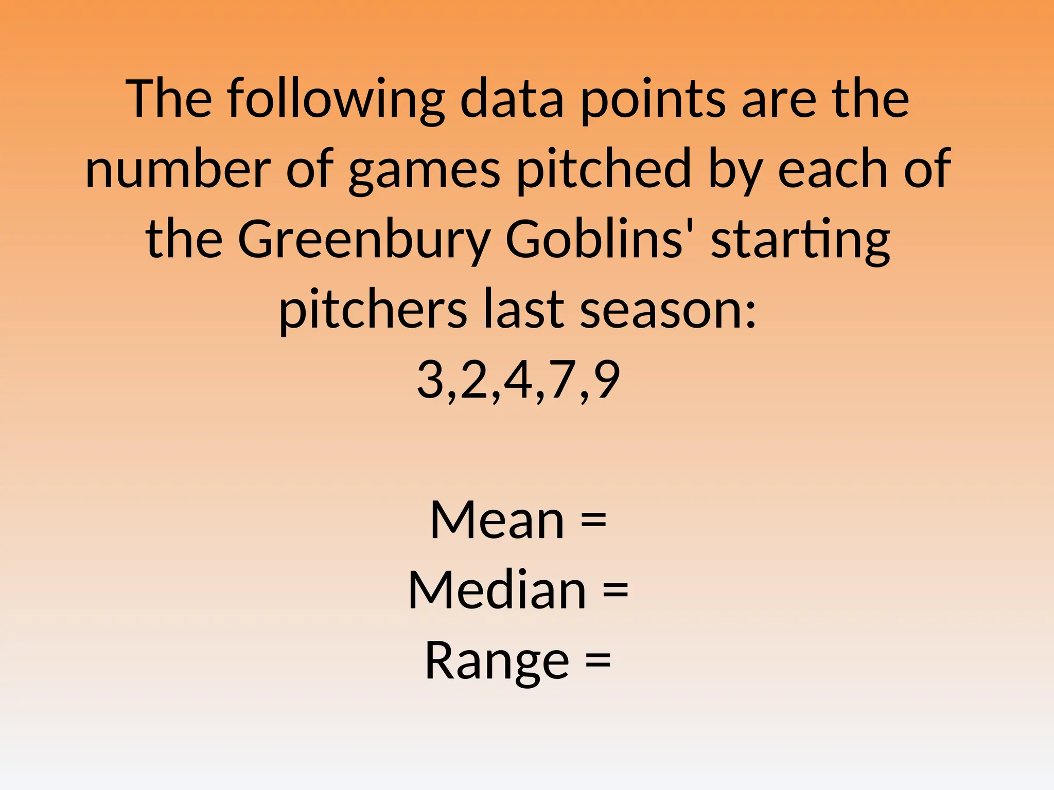 The following data points are the
number of games pitched by each of
the Greenbury Goblins' starting
pitchers last season:
3,2,4,7,9
Mean =
Median =
Range =
 