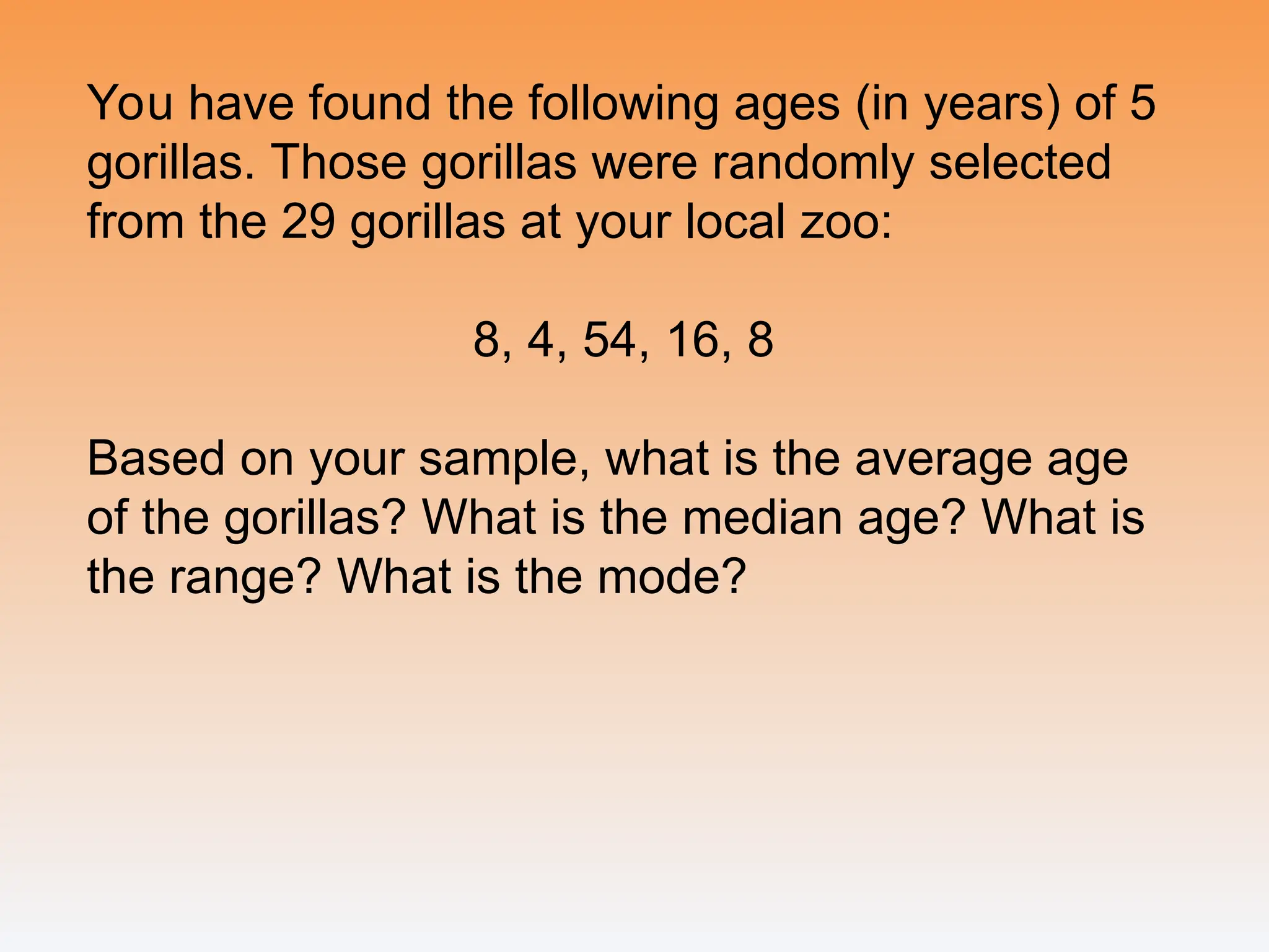 You have found the following ages (in years) of 5
gorillas. Those gorillas were randomly selected
from the 29 gorillas at your local zoo:
8, 4, 54, 16, 8
Based on your sample, what is the average age
of the gorillas? What is the median age? What is
the range? What is the mode?
 