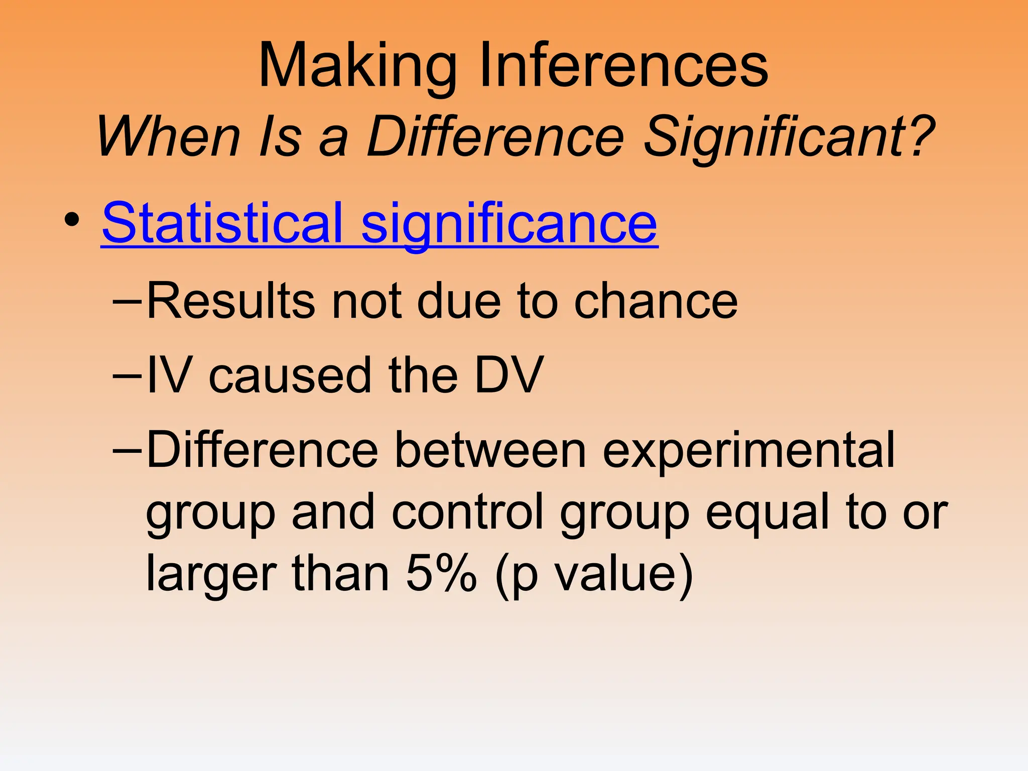 Making Inferences
When Is a Difference Significant?
• Statistical significance
–Results not due to chance
–IV caused the DV
–Difference between experimental
group and control group equal to or
larger than 5% (p value)
 