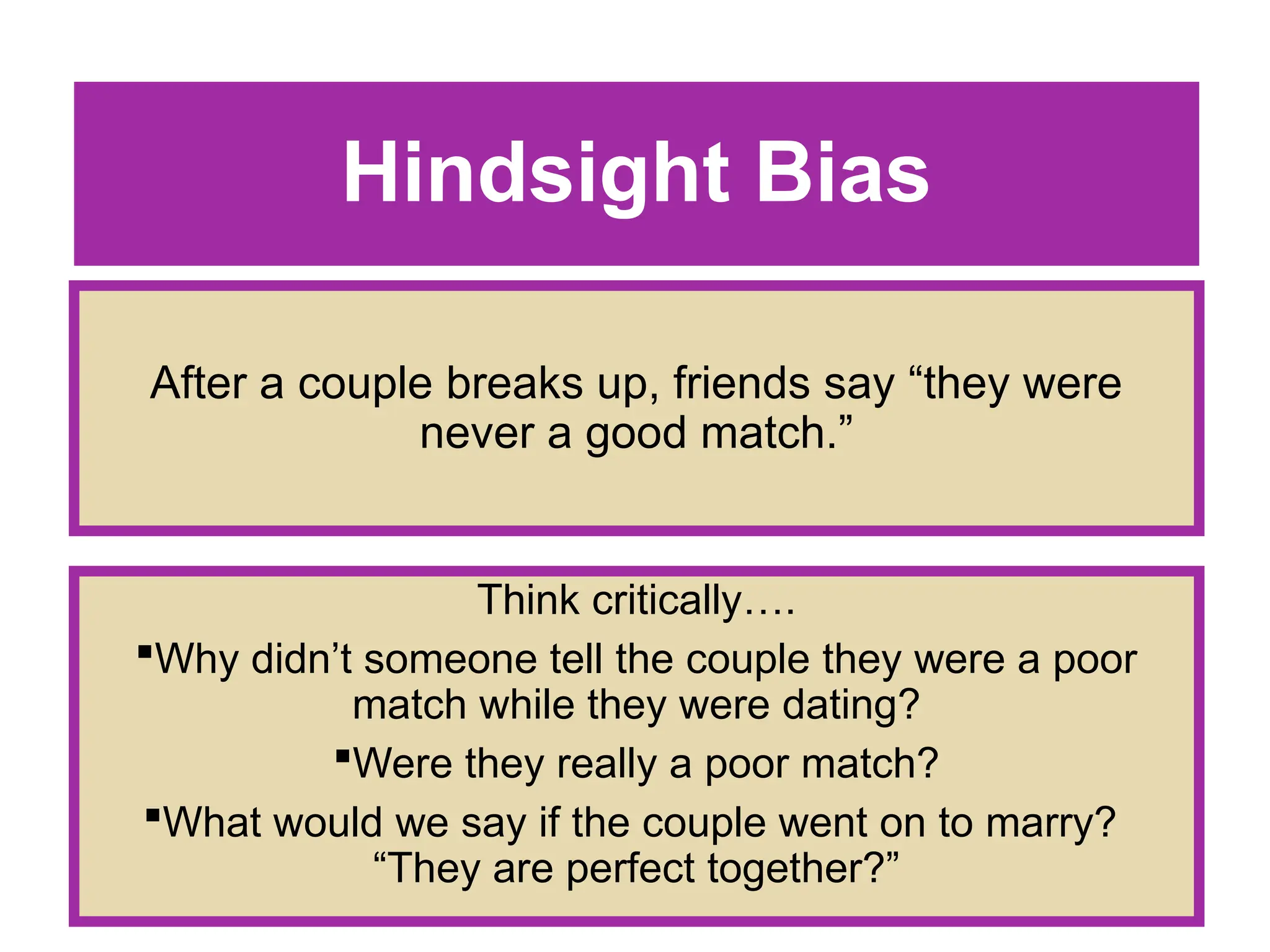 Hindsight Bias
After a couple breaks up, friends say “they were
never a good match.”
Think critically….
Why didn’t someone tell the couple they were a poor
match while they were dating?
Were they really a poor match?
What would we say if the couple went on to marry?
“They are perfect together?”
 