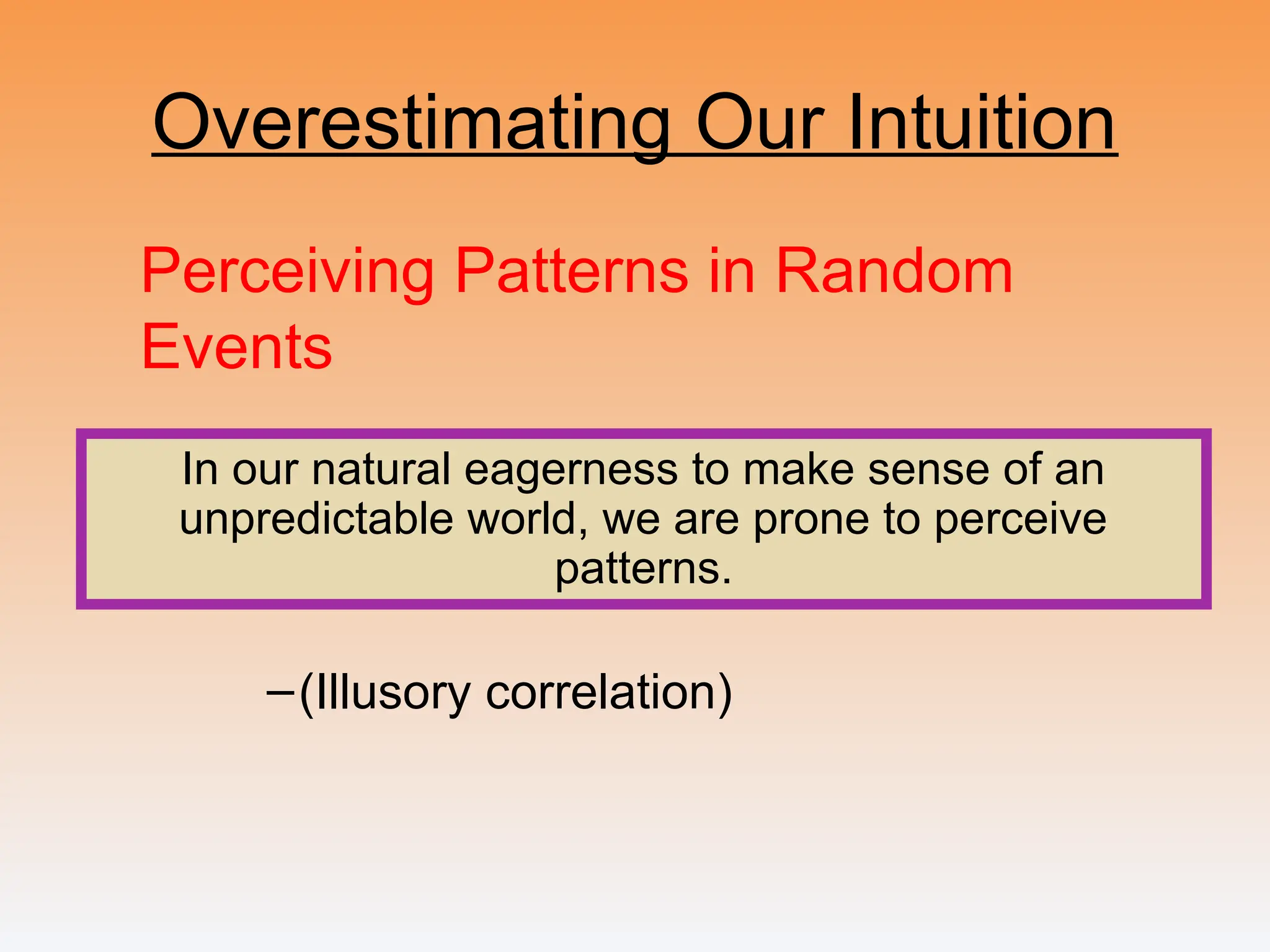 Overestimating Our Intuition
Perceiving Patterns in Random
Events
–(Illusory correlation)
In our natural eagerness to make sense of an
unpredictable world, we are prone to perceive
patterns.
 